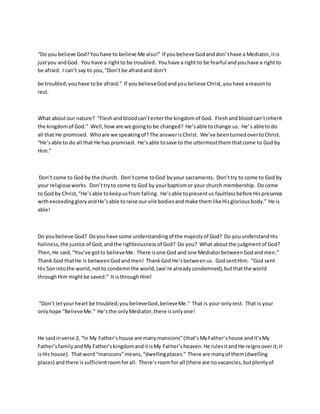 “Do you believe God?Youhave to believe Me also!” If youbelieve Godanddon’thave a Mediator,itis
justyou andGod. You have a rightto be troubled. Youhave a right to be fearful andyouhave a right to
be afraid. I can’t say to you,“Don’t be afraidand don’t
be troubled;youhave tobe afraid.” If youbelieveGodandyoubelieve Christ,youhave areasonto
rest.
What aboutour nature? “Fleshandbloodcan’tenterthe kingdomof God. Fleshandbloodcan’tinherit
the kingdomof God.” Well,howare we goingto be changed? He’sable tochange us. He’s able todo
all that He promised. Whoare we speakingof?The answerisChrist. We’ve beenturnedovertoChrist.
“He’sable to do all that He has promised. He’sable tosave to the uttermostthemthatcome to God by
Him.”
Don’t come to God by the church. Don’tcome toGod byyour sacraments. Don’ttry to come to God by
your religiousworks. Don’ttryto come to God by yourbaptismor your church membership. Docome
to God by Christ,“He’sable tokeepusfrom falling. He’sable topresentus faultlessbefore Hispresence
withexceedinggloryandHe’sable toraise our vile bodiesandmake themlikeHisgloriousbody.” He is
able!
Do youbelieve God? Doyouhave some understandingof the majestyof God? Do youunderstandHis
holiness, the justice of God,andthe righteousnessof God? Do you? What aboutthe judgmentof God?
Then,He said,“You’ve gotto believeMe. There isone God and one MediatorbetweenGodandmen.”
Thank God thatHe is betweenGodandmen! ThankGod He’sbetweenus. GodsentHim. “God sent
His Sonintothe world,notto condemnthe world,(we’re alreadycondemned),butthatthe world
throughHim mightbe saved.” It isthroughHim!
“Don’t letyourheart be troubled;youbelieveGod,believeMe.” That is your onlyrest. That is your
onlyhope “BelieveMe.” He’sthe onlyMediator,there isonlyone!
He saidinverse 2, “In My Father’shouse are manymansions”(that’sMyFather’shouse andit’sMy
Father’sfamilyandMy Father’skingdomanditisMy Father’sheaven.He rulesitandHe reignsoverit;it
isHis house). Thatword“mansions”means,“dwellingplaces.” There are manyof them(dwelling
places) andthere issufficientroomforall. There’sroomfor all (there are novacancies,butplentyof
 