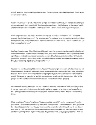 room). A people likeChristwillpopulate Heaven. There are many,manydwellingplaces. Thatiswhere
we will foreverabide.
We are not goingto be guests. We are not goingto be just passingthrough,we are notjust visitors;we
are goingto dwell there. Davidsaid,“Surelygoodnessandmercyshall follow me all the daysof mylife
and I shall dwell inthe house of the Lordforever. InmyFather’shouse are manydwellingplaces.”
What isa place? It isa real place. Heavenisa real place. “There’sa new heavenanda new earth
whereindwellethrighteousness.” The scripture says,“Letnot yourheart be troubled:ye believeinGod,
believealsoinme.InmyFather'shouse are manymansions:if itwere notso, I wouldhave toldyou.Igo
to prepare a place foryou.”
I’ve heardpreacherssaythingslike thisandI know itmakesfor veryentertainingpreaching,butthere’s
not muchtruth to it. I’ve heardpreacherssay,“Well,the Lordcreatedheaveninsix daysandHe’sbeen
up inheavenfortwothousandyearspreparingheaven. Oh,whataplace that must be.” Well,thatis
justnot so. What our Lord issayinghere isthat He createdthe heavenandthe earthin six days;that is
true,but He’ssaying,“Igo to prepare a place for you.”
You see,youandI have no right toheaven. Youdon’thave any rightto heaven. Whatclaimdo you or I
have on heaven? None!We are sinners,fallensonsanddaughtersof Adam;we don’thave anyrightto
heaven. We’ve ruinedourworld,andGod isn’tgoingtoletyou ruinheavenlike we have ruinedthis
world. Thiswouldbe a wonderful worldif youwouldtake peopleoutof it. Let’sjustget ridof all the
people andthisworldwouldbe awonderful place. There’stoomuchsin(people).
You and I don’tbelonginheaven. YouandI are fallencreatures. We’ve fallenfromaheavenlynature.
If you and I are receivedintoheaven,the LordJesushasto prepare usfor heavenandheavenforus.
He’sgot to go to heavenandprepare forus a place. We don’tbelongthere. We don’townanything
there.
I hearpeople say,“Heaven’smyhome.” Heavenisnotourhome! It’s notby yourworks;it’snot by
your deeds. Youdidn’tbuyanythingupthere,how come youhave a claimon heaven? Well,youdon’t;
He establishedaclaimforyou. “He, our forerunnerhasenteredinwithinthe veil”andHe has staked
the claim! It’s justlike whenourforefathersmovedoutWest,theywentoutthere andstakedaclaim
on the land,saying,“Thisismy land!” You see,theystakedaclaim. Are you goingto stake a claimup
 