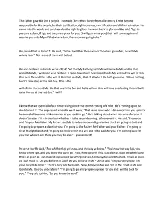 The Father gave HisSon a people. He made ChristtheirSuretyfromall eternity.Christbecame
responsible forHispeople,fortheirjustification,righteousness,sanctificationandall theirsalvation. He
came intothisworldandpurchasedusthe rightto glory. He wentback to gloryandHe said,“I go to
prepare a place,if I go andprepare a place for you,(Iwill guarantee you) thatIwill come againand
receive youuntoMyself thatwhere Iam, there youare goingto be.”
He prayedthatin John17: He said,“FatherI will thatthose whomThouhast givenMe,be withMe
where Iam.” Not a one of themwill be lost.
He alsodeclaredinJohn6: verses37-40 “All that My FathergivethMe will come to Me and he that
comethto Me, I will innowise castout. I came downfrom heavennottodo My will butthe will of Him
that sentMe and thisisthe will of HimthatsentMe, that of all whichHe hath givenme;I’ll lose nothing
but I’ll raise itupat the lastday. Thisis the
will of Himthat sentMe. He that seeththe SonandbelievethonHimwill have everlastinglifeandIwill
raise himup at the last day.” I will!
I knowthat we spendall of our time talkingaboutthe secondcomingof Christ. He’scomingagain,no
doubtabout it. The angelssaidwhenHe wentaway,“That same Jesuswhoistakenup fromyouup into
heavenshall socome inlike mannerasyousee Him go.” He’stalkingaboutwhenHe comesfor you. It
doesn’tmatterif itis indeathor whetheritisthe secondcoming. Wheneveritis,He said,“I love you
and I’myour Mediator. My FathersentMe toredeemyouandI guarantee that I am goingto doit and
I’mgoingto prepare a place for you. I’m goingto the Father,My Fatherand your Father. I’mgoingto
sitat Hisrighthand and I’mgoingto enterwithinthe veil andI’ll be backforyou. I’m comingback for
youthat where I am,there youmay be also.” I guarantee it!
In verse fourHe said,“AndwhitherIgo ye know,andthe way ye know.” You know the way I go,you
knowwhere Igo, and youknowthe way I go. Now,here we are! Thisis as plainasI can preachthisand
thisisas plainasI can make it inplainoldWestVirginiatalk,KentuckytalkandOhiotalk. Thisisas plain
as I can make it. Do you believe inGod? Doyou believeinMe? Christsaid,“I’myour onlyhope,I’m
your onlyRedeemer.” There’sonlyone Mediator. Now,believe inMe andrestin Me, trustin Me and
lookto Me. Do youunderstand? “I’mgoingto go and prepare a place foryou andI will be back for
you.” Theysaidto Him,“So, youknowthe way?”
 