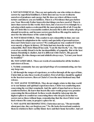 I. NOT SENTIMENTAL. Theyare not spokenby one who wishes to silence
sorrow by superficial kindliness. Christ does not say we are to disarm
ourselves of prudence and energy; but He does saywhere all these work
torture and misery you are faithless. There is a Providence that goes before
you. Your Heavenly Father knowethwhat things you have need of. There is
more than sorrow in this world. Sin is here, but even over it we triumph by a
salvationwhich makes a redeemed life the most glorious life of all. From the
lips of Christ this is a reasonable comfort, because He is able to make all grace
abound towards us, and because sorrow goesforth as His angelto make us
meet for the inheritance of the saints in light.
II. NOT EXHAUSTIBLE. This comfort is not exhaustible in time; nor can
you exhaust its adaptation to the variety and specialityof personalsorrow.
Does not Christ know your sorrow? We could gain no true comfortif Christ
were merely a figure in history. If Christ had not risen the words are
exhaustible. But Christ Himself has said, "I am He that liveth," etc. The value
even of an earthly friend is in the inexhaustibility of sympathy. But at the best
human friendship is shallow, but it is different with Christ's. His passeth
knowledge. He who changes notand abideth always says, "Letnot your heart
be troubled."
III. NOT LIMITABLE. These are words of consolationfor all the brothers
and sisters ofJesus.
1. No little community has any specialprivilege of excommunicating, nor has
any large one.
2. All through the ranges of experience, as wellas through all the ages oftime,
Christ bids us take these words of comfort. First of all they should be applied
to the heaviestsorrows. Here at Christ's Cross the most burdened may find
release.
IV. NOT ALONE TEMPORAL. They do not simply relate to this time world
or to our human and spiritual experiences here. Christ was comforting men
concerning the rest that remaineth. And the spirit of man had never been so
comforted before. He knew that hearts like ours would graspevery promise
concerning the blesseddead. So these words should be takenup into the
highest sphere to comfortus concerning those who sleepin Jesus that we
sorrow not as those without hope, remembering that the risen Christ went
back whence He came, to prepare a place for us.
V. NOT ALONE RETROSPECTIVE. Christdoes not say, "Do not trouble
about past sins, they are forgiven you." No. He looks forwardand comforts
them in relation to their earthly future here and their home hereafter. And yet
 