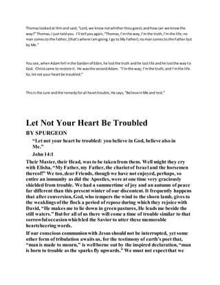 Thomaslookedat Himand said,“Lord,we know notwhitherthougoest;andhow can we know the
way?”Thomas,I just toldyou. I’ll tell youagain,“Thomas,I’mthe way,I’m the truth,I’m the life;no
man comesto the Father,(that’swhere Iam going;I go to My Father);noman comesto the Father but
by Me.”
You see,whenAdamfell inthe Gardenof Eden,he lostthe truth andhe lostlife andhe lostthe way to
God. Christcame to restore it. He wasthe secondAdam. “I’m the way; I’mthe truth; and I’mthe life.
So,letnot your heartbe troubled.”
Thisis the cure andthe remedyforall hearttrouble,He says,“BelieveinMe and rest.”
Let Not Your Heart Be Troubled
BY SPURGEON
“Let not your heart be troubled: you believe in God, believe also in
Me.”
John 14:1
Their Master, their Head, was to be takenfrom them. Well might they cry
with Elisha, “My Father, my Father, the chariotof Israeland the horsemen
thereof!” We too, dear Friends, though we have not enjoyed, perhaps, so
entire an immunity as did the Apostles, were at one time very graciously
shielded from trouble. We had a summertime of joy and an autumn of peace
far different than this present winter of our discontent. It frequently happens
that after conversion, God, who tempers the wind to the shorn lamb, gives to
the weaklingsofthe flock a period of repose during which they rejoice with
David, “He makes me to lie down in green pastures, He leads me beside the
still waters.” Butfor all of us there will come a time of trouble similar to that
sorrowfuloccasionwhichled the Savior to utter these memorable
heartcheering words.
If our conscious communionwith Jesus should not be interrupted, yet some
other form of tribulation awaits us, for the testimony of earth’s poet that,
“man is made to mourn,” is wellborne out by the inspired declaration, “man
is born to trouble as the sparks fly upwards.” We must not expectthat we
 