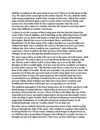 shall be exceptions to the generallot of our race!There is no discharge in this
war. We must all be conscripts in the armies of grief. We, too, shall do battle
with strong temptations and feel the wounds of adversity. Albeit that yonder
ship so lately launched upon a glassysea has all her streamers flying, and
rejoices in a favorable wind–let her captain remember that the sea is
treacherous, that winds are variable, and that the stoutestvesselmay find it
more than difficult to outride a hurricane.
I rejoice to see the courage ofthat young man who has but just joined the
army of the Church militant, and is buckling on the glittering armor of faith!
As yet there are no dents and bruises on that fair helmet and burnished
breastplate. But let the wearerreckonupon blows, and bruises, and
bloodstains!No, let him rejoice if he endure hardness as a goodsoldier, for
without the fight where would be the victory? Brethren in our Lord Jesus,
without due trial, where would be our experience? And without the
experience, where would be the holy increase ofour faith, and the joyful
triumph of our love through the manifested power of Christ?
We must expect, then, to walk with our Lord to the gates of Gethsemane–both
His and ours! We must expect to cross the Brook Kedron in company with
our Master, and it will be well if we hear Him say to us as He did to His
disciples on that eventful night, “Let not your hearts be troubled: you believe
in God, believe also in Me.” My Brothers and Sisters, some ofus live at this
hour in the midst of trouble. We do not remember any period more dark with
portents of evil than the presentwatch of earth’s long night. Few events have
occurredof late to cheer the generalgloom. Our hopeful spirit has been
accustomedto say, all things considered, there are no times like the times
present. Think about whether any times have been more vexatious and
troublesome than those which just now are passing over our head.
The political atmosphere is far from being clear, no, it is thick and heavy with
death-damps of mutual distrust which bring no increase to England’s
greatness,but greatlythe reverse. There are those who think that our trade,
especiallyin its more speculative department, has become thoroughly rotten.
And one thing is quite certain–many well-knowninfamous transactions have
sapped the foundations of credit and stainedour national honor. Is all
England bankrupt, and our wealtha sham? Let us hope not.
But who cansee without alarm the greatportion of our trade which is going
from us through the folly of the many who combine to regulate what ought to
be left perfectly free? If our trade continues much longerto depart from us,
we shall become a generationof beggars who will deserve no pity because we
brought our poverty upon ourselves. There are, we fear, dark days coming
 