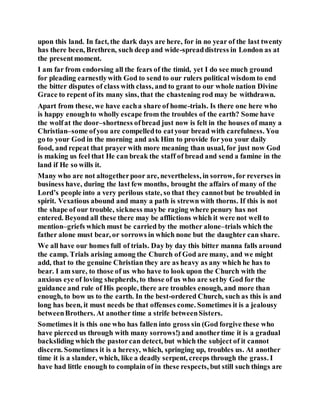 upon this land. In fact, the dark days are here, for in no year of the last twenty
has there been, Brethren, such deep and wide-spreaddistress in London as at
the presentmoment.
I am far from endorsing all the fears of the timid, yet I do see much ground
for pleading earnestlywith God to send to our rulers political wisdom to end
the bitter disputes of class with class, and to grant to our whole nation Divine
Grace to repent of its many sins, that the chastening rod may be withdrawn.
Apart from these, we have eacha share of home-trials. Is there one here who
is happy enoughto wholly escape from the troubles of the earth? Some have
the wolfat the door–shortness ofbread just now is felt in the houses of many a
Christian–some ofyou are compelledto eatyour bread with carefulness. You
go to your God in the morning and ask Him to provide for you your daily
food, and repeat that prayer with more meaning than usual, for just now God
is making us feel that He can break the staff of bread and send a famine in the
land if He so wills it.
Many who are not altogetherpoor are, nevertheless, in sorrow, for reverses in
business have, during the last few months, brought the affairs of many of the
Lord’s people into a very perilous state, so that they cannotbut be troubled in
spirit. Vexatious abound and many a path is strewn with thorns. If this is not
the shape of our trouble, sickness maybe raging where penury has not
entered. Beyond all these there may be afflictions which it were not well to
mention–griefs which must be carried by the mother alone–trials which the
father alone must bear, or sorrows in which none but the daughter can share.
We all have our homes full of trials. Day by day this bitter manna falls around
the camp. Trials arising among the Church of God are many, and we might
add, that to the genuine Christian they are as heavy as any which he has to
bear. I am sure, to those of us who have to look upon the Church with the
anxious eye of loving shepherds, to those of us who are setby God for the
guidance and rule of His people, there are troubles enough, and more than
enough, to bow us to the earth. In the best-ordered Church, such as this is and
long has been, it must needs be that offenses come. Sometimes it is a jealousy
betweenBrothers. At another time a strife betweenSisters.
Sometimes it is this one who has fallen into gross sin (God forgive these who
have pierced us through with many sorrows!) and anothertime it is a gradual
backsliding which the pastorcan detect, but which the subject of it cannot
discern. Sometimes it is a heresy, which, springing up, troubles us. At another
time it is a slander, which, like a deadly serpent, creeps through the grass. I
have had little enough to complain of in these respects, but still such things are
 
