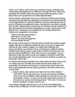 with us, even with us, and we must not count them strange, as though some
strange thing had happened to us. While men are imperfect there will be sins
among the best of them which will cause sorrow both to themselves and to
those of the Lord’s people who are in fellowshipwith them.
Worstof all are soul troubles. God save you from these!Oh the grief of being
conscious ofhaving fallen from high places ofenjoyment! Conscious ofhaving
wastedopportunities for eminent usefulness!Consciousofhaving been lax in
prayer, of having been negligentin study, of having been–alas, thatwe should
have to add it–unguarded in word and act! Ah, Friends, when the soul feels all
this and cannotget to the blood of sprinkling as it would–cannotreturn to the
light of God’s countenance as it would desire–itis trouble, indeed! It is
terrible to be compelled to sit and sing–
“Where is the blessednessI knew,
When first I saw the Lord?
Where is the soul-refreshing view
Of Jesus and His Word?”
But my tale is all too long. It is clearthat this mortal life has troubles enough.
Suppose that these should meet andthat the man, as a patriot, is oppressed
with the ills of his country? Suppose, as a father and a husband, he is
depressedwith the cares ofhome? Or as a Christian he is afflicted with the
troubles in the Church, and as a saint made to walk heavily before the Lord
because ofinward afflictions? “Why, then, he is in a sorry plight,” you say.
Indeed he is! But, blessedbe God, he is in a plight in which the words of the
text are still applicable to him–“Let not your heart be troubled: you believe in
God, believe also in Me.”
Ceasing from this dolorous prelude, let us observe that the advice of the text is
very timely and wise. Secondly, let us notice that the advice of the text is
practicable. It is not given us to mock us–we must seek to carry it out! And
lastly, and perhaps that lastmay yield us good cheer, the advice of the text is
very precious.
1. FIRST, THEN, THE ADVICE OF THE TEXT IS VERY TIMELY
AND WISE. There is no need to say, “Let not your heart be troubled,”
when you are not in affliction. When all things go well with you, you will
need another caution– “Let not your heart be exalted above measure: if
riches increase, setnot your heart upon them.” The word, “Let not your
heart be troubled,” is timely, and it is wise.
A few minutes thought will lead you to see it. It is the easiestthing in the
world, in times of difficulty, to let the heart such “a sea of trouble”–that it is
 