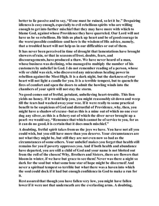 better to lie passive and to say, “If one must be ruined, so let it be.” Despairing
idleness is easyenough, especiallyto evil rebellious spirits who are willing
enough to get into further mischief that they may have more with which to
blame God, againstwhose Providence they have quarreled. Our Lord will not
have us be so rebellious. He bids us pluck up heart and be of goodcourage in
the worstpossible condition–and here is the wisdom of His advice, namely,
that a troubled heart will not help us in our difficulties or out of them.
It has never been perceived in time of drought that lamentations have brought
showers ofrain, or that in seasonsoffrost, doubts, fears, and
discouragements,have produced a thaw. We have never heard of a man,
whose business was declining, who managedto multiply the number of his
customers by unbelief in God. I do not remember reading of a person, whose
wife or child was sick, who discoveredany miraculous healing powerin
rebellion againstthe MostHigh. It is a dark night, but the darkness ofyour
heart will not light a candle for you. It is a terrible tempest, but to quench the
fires of comfort and open the doors to admit the howling winds into the
chambers of your spirit will not stay the storm.
No good comes out of fretful, petulant, unbelieving heart-trouble. This lion
yields no honey. If it would help you, you might reasonablysit down and weep
till the tears had washedawayyour woe. If it were really to some practical
benefit to be suspicious of God and distrustful of Providence, why, then, you
might have a shadow of excuse–butas this is a mine out of which no one ever
dug any silver, as this is a fishery out of which the diver never brought up a
pearl–we would say, “Renounce that which cannot be of service to you, for as
it can do no good, it is certain that it does much mischief.”
A doubting, fretful spirit takes from us the joys we have. You have not all you
could wish, but you still have more than you deserve. Your circumstances are
not what they might be, but still they are not even now so bad as the
circumstances ofsome others. Your unbelief makes you forgetthat health still
remains for you if poverty oppresses you. And if both health and abundance
have departed, you are still a child of God and your name is not blotted out
from the roll of the chosen!Why, Brothers and Sisters, there are flowers that
bloom in winter, if we have but grace to see them! Never was there a night so
dark for the soul but what some lone star of hope might be discerned!And
never a spiritual tempest so terrible but what there was a haven into which
the soulcould dock if it had but enough confidence in God to make a run for
it.
Restassuredthat though you have fallen very low, you might have fallen
lowerif it were not that underneath are the everlasting arms. A doubting,
 