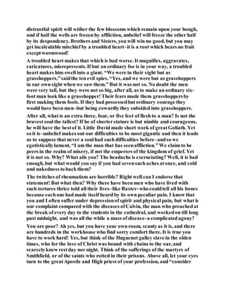 distrustful spirit will wither the few blossoms which remain upon your bough,
and if half the wells are frozen by affliction, unbelief will freeze the other half
by its despondency. Brothers and Sisters, you will win no good, but you may
get incalculable mischief by a troubled heart–it is a root which bears no fruit
exceptwormwood!
A troubled heart makes that which is bad worse. It magnifies, aggravates,
caricatures, misrepresents.If but an ordinary foe is in your way, a troubled
heart makes him swell into a giant. “We were in their sight but as
grasshoppers,”saidthe ten evil spies. “Yes, and we were but as grasshoppers
in our own sight when we saw them.” But it was not so. No doubt the men
were very tall, but they were not so big, after all, as to make an ordinary six-
foot man look like a grasshopper!Their fears made them grasshoppersby
first making them fools. If they had possessedbut ordinary courage they
would have been men–but being cowardlythey subsided into grasshoppers.
After all, what is an extra three, four, or five feet of flesh to a man? Is not the
bravest soul the tallest? If he of shorterstature is but nimble and courageous,
he will have the bestof it. Little David made short work of greatGoliath. Yet
so it is–unbelief makes out our difficulties to be most gigantic and then it leads
us to suppose that never a soulhad such difficulties before–andso we
egotisticallylament, “I am the man that has seenaffliction.” We claim to be
peers in the realm of misery, if not the emperors of the kingdom of grief. Yet
it is not so. Why? What ails you? The headache is excruciating? Well, it is bad
enough, but what would you say if you had sevensuch aches atonce, and cold
and nakedness to back them?
The twitches of rheumatism are horrible? Right well can I endorse that
statement! But what then? Why there have been men who have lived with
such tortures thrice told all their lives–like Baxter–whocouldtell all his bones
because eachone had made itself heard by its own peculiar pain. I know that
you and I often suffer under depressionof spirit and physical pain, but what is
our complaint compared with the diseases ofCalvin, the man who preachedat
the break of every day to the students in the cathedral, and workedon till long
past midnight, and was all the while a mass of disease–a complicatedagony?
You are poor? Ah yes, but you have your own room, scantyas it is, and there
are hundreds in the workhouse who find sorry comfort there. It is true you
have to work hard! Yes, but think of the Huguenot galley slave in the olden
times, who for the love of Christ was bound with chains to the oar, and
scarcelyknew restday nor night. Think of the sufferings of the martyrs of
Smithfield, or of the saints who rotted in their prisons. Above all, let your eyes
turn to the greatApostle and High priest of your profession, and “consider
 