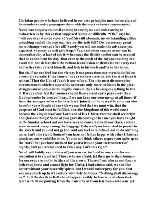 Christian people who have believed in our own principles most intensely, and
have endeavoredto propagate them with the most vehement earnestness.
Now I can suppose the devil coming in among us and endeavoring to
dishearten us by this or that supposed failure or difficulty. “Oh,” says he,
“will you ever win the victory? See!Sin still abounds, notwithstanding all the
preaching and all the praying. Are not the jails full? Do you see any great
moral change workedafter all? Surely you will not make the advances you
expected–youmay as well give it up.” Yes, and when once an army can be
demoralized by a lack of spirit–when once the British soldier canbe assured
that he cannot win the day–that even at the push of the bayonet nothing can
awaithim but defeat, then the rational conclusionhe draws is that every man
had better take care of himself, and look to his heels and fly to his home.
But oh, if we can feel that the victory is not precarious nor even doubtful but
absolutely certain!If eachone of us can restassuredthat the Lord of Hosts is
with us! That the God of Jacobis our refuge. That the most discouraging
circumstances whichcan possibly occurare only mere incidents in the great
struggle–mere eddies in the mighty current that is bearing everything before
it. If we can but feelthat soonershould Heaven and earth pass awaythan
God’s promise be broken! I say, if we can keepour courage up at all times–if
from the youngestof us who have lately joined, to the venerable veterans who
have for years fought at our side we can feel that we must win, that the
purposes of Godmust be fulfilled, that the kingdoms of this world must
become the kingdoms of our Lord and of His Christ–then we shall see bright
and glorious things! Some of you grow discouragedbecauseyou have taught
in the Sunday schooland you have seenno conversions inyour class, andyou
want to sneak awayamong the baggage. Others of you have tried to preachin
the streets and you did not geton, and you feel half inclined not to do anything
more. Isn’t this right? Some of you have not felt as happy with other Christian
people as you would like to be. You do not think others respectyou quite up to
the mark that you have marked for yourselves on your thermometer of
dignity, and you are inclined to run away. Isn’t this right?
Now I will boldly say to those of you who are inclined to run, run–for our
resolution is to stand fast. Those who are afraid, let them go to their homes–
for our eyes are on the battle and the crown. Those of you who cannotbear a
little roughness and cannot fight for Christ, I had almost said, we shall be
better without your cowardly spirits–but I would rather pray for you, that
you may pluck up heart and cry with holy boldness, “Nothing shall discourage
us.” If all the devils in Hell should appear visibly before us, and show their
teeth with flame pouring from their mouths as from ten thousand ovens, yet
 