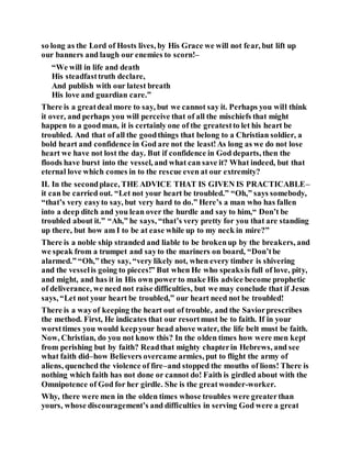 so long as the Lord of Hosts lives, by His Grace we will not fear, but lift up
our banners and laugh our enemies to scorn!–
“We will in life and death
His steadfasttruth declare,
And publish with our latest breath
His love and guardian care.”
There is a greatdeal more to say, but we cannot say it. Perhaps you will think
it over, and perhaps you will perceive that of all the mischiefs that might
happen to a goodman, it is certainly one of the greatestto let his heart be
troubled. And that of all the goodthings that belong to a Christian soldier, a
bold heart and confidence in God are not the least!As long as we do not lose
heart we have not lost the day. But if confidence in God departs, then the
floods have burst into the vessel, and what can save it? What indeed, but that
eternal love which comes in to the rescue even at our extremity?
II. In the secondplace, THE ADVICE THAT IS GIVEN IS PRACTICABLE–
it can be carried out. “Let not your heart be troubled.” “Oh,” says somebody,
“that’s very easyto say, but very hard to do.” Here’s a man who has fallen
into a deep ditch and you lean over the hurdle and say to him,“ Don’t be
troubled about it.” “Ah,” he says, “that’s very pretty for you that are standing
up there, but how am I to be at ease while up to my neck in mire?”
There is a noble ship stranded and liable to be brokenup by the breakers, and
we speak from a trumpet and sayto the mariners on board, “Don’tbe
alarmed.” “Oh,” they say, “very likely not, when every timber is shivering
and the vesselis going to pieces!” But when He who speaksis full of love, pity,
and might, and has it in His own power to make His advice become prophetic
of deliverance, we need not raise difficulties, but we may conclude that if Jesus
says, “Let not your heart be troubled,” our heart need not be troubled!
There is a wayof keeping the heart out of trouble, and the Saviorprescribes
the method. First, He indicates that our resortmust be to faith. If in your
worsttimes you would keepyour head above water, the life belt must be faith.
Now, Christian, do you not know this? In the olden times how were men kept
from perishing but by faith? Readthat mighty chapterin Hebrews, and see
what faith did–how Believers overcame armies, put to flight the army of
aliens, quenched the violence of fire–and stopped the mouths of lions! There is
nothing which faith has not done or cannot do! Faith is girdled about with the
Omnipotence of God for her girdle. She is the greatwonder-worker.
Why, there were men in the olden times whose troubles were greaterthan
yours, whose discouragement’s and difficulties in serving God were a great
 