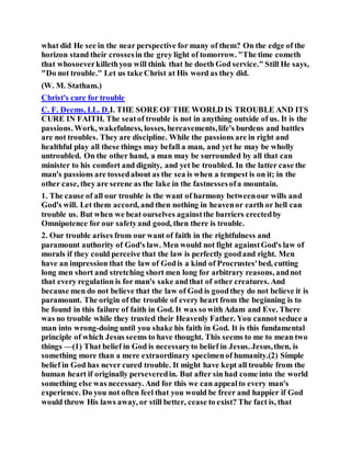 what did He see in the near perspective for many of them? On the edge of the
horizon stand their crossesin the grey light of tomorrow. "The time cometh
that whosoeverkillethyou will think that he doeth God service." Still He says,
"Do not trouble." Let us take Christ at His word as they did.
(W. M. Statham.)
Christ's cure for trouble
C. F. Deems, LL. D.I. THE SORE OF THE WORLD IS TROUBLE AND ITS
CURE IN FAITH. The seatof trouble is not in anything outside of us. It is the
passions. Work, wakefulness, losses, bereavements,life's burdens and battles
are not troubles. They are discipline. While the passions are in right and
healthful play all these things may befall a man, and yet he may be wholly
untroubled. On the other hand, a man may be surrounded by all that can
minister to his comfort and dignity, and yet be troubled. In the latter case the
man's passions are tossedabout as the sea is when a tempest is on it; in the
other case, they are serene as the lake in the fastnessesofa mountain.
1. The cause of all our trouble is the want of harmony betweenour wills and
God's will. Let them accord, and then nothing in heavenor earth or hell can
trouble us. But when we beat ourselves againstthe barriers erectedby
Omnipotence for our safetyand good, then there is trouble.
2. Our trouble arises from our want of faith in the rightfulness and
paramount authority of God's law. Men would not fight againstGod's law of
morals if they could perceive that the law is perfectly goodand right. Men
have an impression that the law of Godis a kind of Procrustes'bed, cutting
long men short and stretching short men long for arbitrary reasons, andnot
that every regulation is for man's sake andthat of other creatures. And
because men do not believe that the law of God is goodthey do not believe it is
paramount. The origin of the trouble of every heart from the beginning is to
be found in this failure of faith in God. It was so with Adam and Eve. There
was no trouble while they trusted their Heavenly Father. You cannot seduce a
man into wrong-doing until you shake his faith in God. It is this fundamental
principle of which Jesus seems to have thought. This seems to me to mean two
things —(1) That belief in God is necessaryto belief in Jesus. Jesus,then, is
something more than a mere extraordinary specimenof humanity.(2) Simple
belief in God has never cured trouble. It might have kept all trouble from the
human heart if originally perseveredin. But after sin had come into the world
something else was necessary. And for this we can appealto every man's
experience. Do you not often feel that you would be freer and happier if God
would throw His laws away, or still better, cease to exist? The fact is, that
 