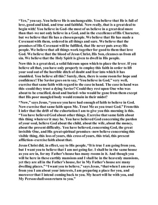 “Yes,” you say. You believe He is unchangeable. You believe that He is full of
love, good and kind, and true and faithful. Now really, that is a greatdeal to
begin with! You believe in God–the most of us believe in a greatdeal more
than that–we not only believe in a God, and in the excellenceofHis Character,
but we believe that He has a chosenpeople. We believe that He has made a
Covenantwith them, ordered in all things and sure. We believe that the
promises of His Covenant will be fulfilled, that He never puts awayHis
people. We believe that all things work togetherfor goodto them that love
God. We believe that the blood of Jesus Christ, His Son, cleanses us from all
sin. We believe that the Holy Spirit is given to dwell in His people.
Now this is a greatdeal, a solid fulcrum upon which to place the lever. If you
believe all that, you have only properly to employ this faith in order to lift
your soul out of the horrible ditch of doubt and fear into which it has
stumbled. You believe all this? Surely, then, there is some room for hope and
confidence!The Saviorgoes on to say, “You believe in God,” very well,
exercise that same faith with regardto the case in hand. The case in hand was
this–could they trust a dying Savior? Could they rest upon One who was
about to be crucified, dead and buried–who would be gone from them except
that His poor mangled body would remain in their midst?
“Now,” says Jesus,“yousee you have had enough of faith to believe in God.
Now exercise that same faith upon Me. Trust Me as you trust God.” From this
I infer that the drift of the exhortation I am to give you this morning is this.
“You have believed God about other things. Exercise that same faith about
this thing whateverit may be. You have believed God concerning the pardon
of your soul, believe God about the child, about the wife, about the money,
about the present difficulty. You have believed, concerning God, the great
invisible One, and His greatspiritual promises–now believe concerning this
visible thing, this loss of yours, this cross ofyours, this trial, this present
affliction–exercisefaith about that.
Jesus Christ did, in effect, say to His people, “It is true I am going from you,
but I want you to believe that I am not going far. I shall be in the same house
as you are in, for my Father’s house has many rooms in it. And though you
will be here in these earthly mansions and I shall be in the heavenly mansions,
yet they are all in the Father’s house, for in My Father’s house are many
dwelling places.” “Iwant you to believe,” says Jesus, “thatwhen I am away
from you I am about your interests, I am preparing a place for you, and
moreoverthat I intend coming back to you. My heart will be with you, and
My Personshallsoonreturn to you.”
 