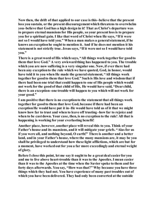 Now then, the drift of that applied to our case is this–believe that the present
loss you sustain, or the present discouragementwhich threatens to overwhelm
you–believe that God has a high design in it! That as Christ’s departure was
to prepare eternal mansions for His people, so your present loss is to prepare
you for a spiritual gain. I like that word of Christ when He says, “If it were
not so I would have told you.” When a man makes a generalstatement, if he
knows an exceptionhe ought to mention it. And if he does not mention it his
statementis not strictly true. Jesus says, “If it were not so I would have told
you.”
There is a greatword of His which says, “All things work togetherfor goodto
them that love God.” A very awkwardthing has happened to you. The trouble
which you are now suffering is a very singular one. Now, if ever there had
been any exceptionto the rule which we have quoted, God, in honor, would
have told it to you when He made the generalstatement, “All things work
togetherfor goodto them that love God.” Such is His love and wisdom that if
there had been one trial that could happen to one of His people which would
not work for the goodof that child of His, He would have said, “Dearchild,
there is an exception–one trouble will happen to you which will not work for
your good.”
I am positive that there is no exceptionto the statement that all things work
togetherfor goodto them that love God, because if there had been an
exceptionHe would have put it in–He would have told us of it that we might
know how far to trust and when to leave off trusting–how far to rejoice and
when to be castdown. Your case, then, is no exception to the rule! All that is
happening is working for your everlasting benefit!
Another place, however, another place will reveal this to you. Think of your
Father’s house and its mansions, and it will mitigate your griefs. “Alas for us
if you were all, and nothing beyond, O earth!” There is another and a better
land, and in your Father’s house, where the many mansions are, it may be you
shall be privileged to understand how these light afflictions, which are but for
a moment, have workedout for you a far more exceedinglyand eternal weight
of glory.
Before I close this point, let me say it ought to be a greatdeal easierforyou
and me to live above heart-trouble than it was to the Apostles. I mean easier
than it was to the Apostles at the time when the Savior spoke to them and for
forty days afterwards. You say, “How was that?” Why because you have three
things which they had not. You have experience of many past troubles out of
which you have been delivered. They had only been converted at the outside
 
