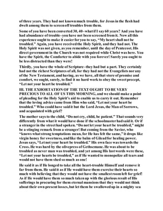 of three years. They had not knownmuch trouble, for Jesus in the flesh had
dwelt among them to screenoff troubles from them.
Some of you have been converted 30, 40–whatif I say60 years? And you have
had abundance of trouble–you have not been screenedfrom it. Now all this
experience ought to make it easierforyou to say, “My heart shall not be
troubled.” Again, you have receivedthe Holy Spirit, and they had not. The
Holy Spirit was not given, as you remember, until the day of Pentecost. His
direct government in the Church was not required while Christ was here. You
have the Spirit, the Comforter to abide with you forever! Surely you ought to
be less distracted than they were!
Thirdly, you have the whole of Scripture–they had but a part. They certainly
had not the richest Scriptures of all, for they had not the Evangelists norany
of the New Testament, and having, as we have, all that store of promise and
comfort, we ought, surely, to find it no hard work to obey the sweetprecept,
“Let not your heart be troubled.”
III. THE EXHORTATION OF THE TEXT OUGHT TO BE VERY
PRECIOUS TO ALL OF US THIS MORNING, and we should make a point
of pleading for the Holy Spirit’s aid to enable us to carry it out. Remember
that the loving advice came from Him who said, “Let not your heart be
troubled.” Who could have saidit but the Lord Jesus, the Man of Sorrows,
and acquainted with grief?
The mother says to the child, “Do not cry, child, be patient.” That sounds very
differently from what it would have done if the schoolmasterhadsaid it. Or if
a strangerin the streethad spoken. “Do not let your heart be troubled,” might
be a stinging remark from a stranger! But coming from the Savior, who
“knows whatstrong temptations mean, for He has felt the same,” it drops like
virgin honey for sweetness, andlike the balm of Gileadfor healing power.
Jesus says, “Letnot your heart be troubled.” His own face was towards the
Cross. He was hard by the olivepress of Gethsemane. He was about to be
troubled as never man was troubled, and yet among His lastwords were these,
“Let not your hearts be troubled,” as if He wanted to monopolize all tears and
would not have them shed so much as one!
He said it as if He longed to take all the heart-trouble Himself and remove it
far from them. He said it as if He would have them exercise their hearts so
much with believing that they would not have the smallestroom left for grief!
As if He would have them so much takenup with the glorious result of His
sufferings in procuring for them eternal mansions that they would not think
about their own present losses,but let them be swallowedup in a mighty sea
 