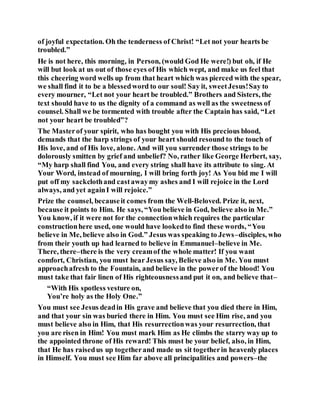 of joyful expectation. Oh the tenderness of Christ! “Let not your hearts be
troubled.”
He is not here, this morning, in Person, (would God He were!) but oh, if He
will but look at us out of those eyes of His which wept, and make us feel that
this cheering word wells up from that heart which was pierced with the spear,
we shall find it to be a blessedword to our soul! Say it, sweetJesus!Say to
every mourner, “Let not your heart be troubled.” Brothers and Sisters, the
text should have to us the dignity of a command as well as the sweetness of
counsel. Shall we be tormented with trouble after the Captain has said, “Let
not your heart be troubled”?
The Masterof your spirit, who has bought you with His precious blood,
demands that the harp strings of your heart should resound to the touch of
His love, and of His love, alone. And will you surrender those strings to be
dolorously smitten by grief and unbelief? No, rather like George Herbert, say,
“My harp shall find You, and every string shall have its attribute to sing. At
Your Word, instead of mourning, I will bring forth joy! As You bid me I will
put off my sackclothand castawaymy ashes and I will rejoice in the Lord
always, and yet againI will rejoice.”
Prize the counsel, becauseit comes from the Well-Beloved. Prize it, next,
because it points to Him. He says, “You believe in God, believe also in Me.”
You know, if it were not for the connectionwhich requires the particular
constructionhere used, one would have lookedto find these words, “You
believe in Me, believe also in God.” Jesus was speaking to Jews–disciples, who
from their youth up had learned to believe in Emmanuel–believe in Me.
There, there–there is the very creamof the whole matter! If you want
comfort, Christian, you must hear Jesus say, Believe also in Me. You must
approachafresh to the Fountain, and believe in the powerof the blood! You
must take that fair linen of His righteousnessand put it on, and believe that–
“With His spotless vesture on,
You’re holy as the Holy One.”
You must see Jesus deadin His grave and believe that you died there in Him,
and that your sin was buried there in Him. You must see Him rise, and you
must believe also in Him, that His resurrectionwas your resurrection, that
you are risen in Him! You must mark Him as He climbs the starry way up to
the appointed throne of His reward! This must be your belief, also, in Him,
that He has raisedus up togetherand made us sit togetherin heavenly places
in Himself. You must see Him far above all principalities and powers–the
 