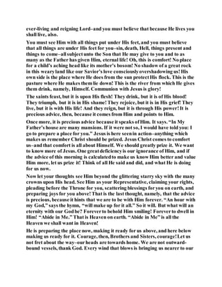 ever-living and reigning Lord–and you must believe that because He lives you
shall live, also.
You must see Him with all things put under His feet, and you must believe
that all things are under His feet for you–sin, death, Hell, things present and
things to come–allsubjectunto the Son that He may give to you and to as
many as the Father has given Him, eternal life! Oh, this is comfort! No place
for a child’s aching head like its mother’s bosom! No shadow of a great rock
in this wearyland like our Savior’s love consciouslyovershadowing us!His
own side is the place where He does from the sun protectHis flock. This is the
pasture where He makes them lie down! This is the river from which He gives
them drink, namely, Himself. Communion with Jesus is glory!
The saints feast, but it is upon His flesh! They drink, but it is of His blood!
They triumph, but it is in His shame!They rejoice, but it is in His grief! They
live, but it is with His life! And they reign, but it is through His power!It is
precious advice, then, because it comes from Him and points to Him.
Once more, it is precious advice because it speaks ofHim. It says. “In My
Father’s house are many mansions. If it were not so, I would have told you: I
go to prepare a place for you.” Jesus is here seenin action–anything which
makes us remember Christ should be prized. Jesus Christ comes to comfort
us–and that comfort is all about Himself. We should greatly prize it. We want
to know more of Jesus. One greatdeficiencyis our ignorance of Him, and if
the advice of this morning is calculatedto make us know Him better and value
Him more, let us prize it! Think of all He said and did, and what He is doing
for us now.
Now let your thoughts see Him beyond the glittering starry sky with the many
crowns upon His head. See Him as your Representative, claiming your rights,
pleading before the Throne for you, scattering blessings foryou on earth, and
preparing joys for you above!That is the last thought, namely, that the advice
is precious, because it hints that we are to be with Him forever. “An hour with
my God,” says the hymn, “will make up for it all.” So it will. But what will an
eternity with our Godbe? Foreverto behold Him smiling! Foreverto dwell in
Him! “Abide in Me.” That is Heaven on earth. “Abide in Me” is all the
Heaven we shall want in Heaven!
He is preparing the place now, making it ready for us above, and here below
making us ready for it. Courage, then, Brothers and Sisters, courage!Let us
not fret about the way–ourheads are towards home. We are not outward-
bound vessels, thank God. Every wind that blows is bringing us nearer to our
 