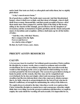 native land. Our tents are frail, we often pitch and strike them, but we nightly
pitch them–
“A day’s march nearer home.”
Be of goodcheer, soldier!The battle must soonend. And that bloodstained
banner, when it shall wave so high, and that shout of triumph, when it shall
thrill from so many thousand lips, and that grand assemblyof heroes–allof
them made more than conquerors, and the sight of the King in His beauty,
riding in the chariot of His triumph, paved with love for the daughters of
Jerusalem, and the acclamationsofspirits glorified, and the shouts and joyful
music of cherubims and seraphims–allthese shall make up for all the battles
of today–
“And they who, with their Master,
Have conquered in the fight,
Foreverand forever
Are clad in robes of light.”
Be that, by God’s Grace, ours. Amen.
PRECEPT AUSTIN RESOURCES
CALVIN
1.Let not your heart be troubled. Notwithout goodreasondoes Christ confirm
his disciples by so many words, since a contestso arduous and so terrible
awaitedthem; for it was no ordinary temptation, that soonafterwards they
would see him hanging on the cross;a spectacle in which nothing was to be
seenbut ground for the lowestdespair. The seasonofso greatdistress being at
hand, he points out the remedy, that they may not be vanquished and
overwhelmed; for he does not simply exhort and encourage them to be
steadfast, but likewise informs them where they must go to obtain courage;
that is, by faith, when he is acknowledgedto be the Son of God, who has in
himself a sufficiency of strength for maintaining the safetyof his followers.
We ought always to attend to the time when these words were spoken, that
Christ wishedhis disciples to remain brave and courageous, whenthey might
think that every thing was in the greatestconfusion;and therefore we ought to
employ the same shield for warding off such assaults. It is impossible for us,
 