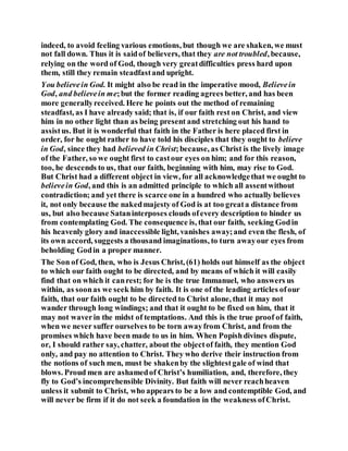 indeed, to avoid feeling various emotions, but though we are shaken, we must
not fall down. Thus it is saidof believers, that they are not troubled, because,
relying on the word of God, though very greatdifficulties press hard upon
them, still they remain steadfastand upright.
You believein God. It might also be read in the imperative mood, Believein
God, and believein me;but the former reading agrees better, and has been
more generallyreceived. Here he points out the method of remaining
steadfast, as I have already said; that is, if our faith rest on Christ, and view
him in no other light than as being present and stretching out his hand to
assistus. But it is wonderful that faith in the Father is here placed first in
order, for he ought rather to have told his disciples that they ought to believe
in God, since they had believed in Christ;because, as Christ is the lively image
of the Father, so we ought first to castour eyes on him; and for this reason,
too, he descends to us, that our faith, beginning with him, may rise to God.
But Christ had a different object in view, for all acknowledgethat we ought to
believein God, and this is an admitted principle to which all assentwithout
contradiction; and yet there is scarce one in a hundred who actually believes
it, not only because the nakedmajesty of God is at too greata distance from
us, but also because Sataninterposes clouds ofevery description to hinder us
from contemplating God. The consequence is, that our faith, seeking Godin
his heavenly glory and inaccessible light, vanishes away;and even the flesh, of
its own accord, suggests a thousand imaginations, to turn awayour eyes from
beholding Godin a proper manner.
The Son of God, then, who is Jesus Christ, (61) holds out himself as the object
to which our faith ought to be directed, and by means of which it will easily
find that on which it canrest; for he is the true Immanuel, who answers us
within, as soonas we seek him by faith. It is one of the leading articles ofour
faith, that our faith ought to be directed to Christ alone, that it may not
wander through long windings; and that it ought to be fixed on him, that it
may not waverin the midst of temptations. And this is the true proof of faith,
when we never suffer ourselves to be torn awayfrom Christ, and from the
promises which have been made to us in him. When Popishdivines dispute,
or, I should rather say, chatter, about the objectof faith, they mention God
only, and pay no attention to Christ. They who derive their instruction from
the notions of such men, must be shakenby the slightestgale of wind that
blows. Proud men are ashamedof Christ’s humiliation, and, therefore, they
fly to God’s incomprehensible Divinity. But faith will never reachheaven
unless it submit to Christ, who appears to be a low and contemptible God, and
will never be firm if it do not seek a foundation in the weakness ofChrist.
 