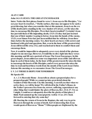 ALAN CARR
John 14:1-31 JESUS:THE GREAT ENCOURAGER
Intro: Notice the first phrase found in verse 1. Jesus says to His Disciples, "Let
not your heart be troubled..." Onthe surface, that may not appear to be such a
greatblessing, but when you consider that at this moment, Jesus is on the eve
of His death and is standing in the very shadow of Calvary, yet He takes the
time to encourage His Disciples. Were their hearts troubled? Certainly! Jesus
has just told them of His impending death, 13:31-33;they had just learned
that one of their number is going to betray Jesus into the hands of the enemy,
13:21;even Simon Peterhas just been notified that he will deny Jesus three
times before the morning comes. Yes, their hearts are heavy with sorrow and
burdened with grief and questions. But, even in the hour of His greatesttrial,
Jesus still loved His own, 13:2, and reachedout to them to comfort them and
encourage them.
Now, it would be impossible to adequately cover every detail of the glorious
chapter in one message. However, Iwould like to dive right into these verses
this morning and lift out a portrait of Jesus:The Great Encourager. In this
greatchapter, Jesus addresses some veryimportant areas oflife and offers us
hope in eachof them today. In the hour of His greatestneed, He takes the time
to encourage the hearts of His Disciples, andof every personwho takes the
time to read and heed these words from the mouth of the Lord Jesus Christ.
Join me this morning as we encounter Jesus:The GreatEncourager.
I. V. 2-3 THERE IS HOPE FOR TOMORROW
He Speaks Of:
A. v. 2 A Heavenly Home - Jesus tells us about a prepared place for a
prepared people! While we cannot go into greatdetail about the
wonders of that Heavenly City this morning, I can tell you that when we
arrive there, we will be home! We will dwell in the Father's House, in
the Father's presence free from sin, sorrow, suffering, separationor any
other thing that would hinder the glory of Heaven, Rev. 21:4; 27. Try as
I might, I could never adequately describe the glories of that place. I
think Paul summed up the conceptpretty wellin 1 Cor. 2:9. I look
forward to entering that city some day!
(Ill. Barring the return of Jesus in the Rapture, the only way to getto
Heaven is through the avenue of death. Isn't it interesting that Jesus
would speak of Heaven as "Home"? Often people are frightened by the
 