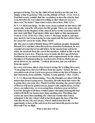 prospectof dying. Yet, for the child of God, death is not the end, it is
simply a time to go home! This was the attitude of Paul - 2 Cor. 12:2-4.
Paul had seenit, couldn't find the vocabulary to describe what he had
seen, therefore he was reduced to telling us that whateverwas over
there was "far better" than what we have down here, Phil. 1:23.)
B. V. 3 A Heavenly Hope - In this verse, Jesus reminds us that there will
come a day when He will return for His people. There are some who do
not believe in the Rapture of the church, howeverthe Lord does and I'll
just stick with Him! Paul sheds a little more light on this monumental
event in 1 Cor. 15:51-52;1 Thes. 4:16-17. Menmay doubt it, and men
may mock it, but Jesus is going to come againand the best advise I have
for you is for you to be ready, Matt. 24:44!
(Ill. The story is told of British House Of Commons member Benjamin
Disraeli. It is said that when Disraeliwas electedto Parliament, he was
consideredsomewhatof an odd fellow. In his mannerisms and in his
attire, he stoodout from the restof the members. Added to this was the
fact that he was a Jew. When he arose to make his first speechbefore
Parliament, he was mockedso loudly and so uproariously by the others
Members of Parliamentthat he was forcedto sit down. Before he sat
down, however, he said this, "I will sit down now, but you will hear
from me again."
In a very real sense, this is what Jesus is saying. He is telling these men,
"I am going away, but you will hear from me again." In fact, the last
recordedwords of our Lord were given to John on the Isle of Patmos. In
that statement, Jesus saidthis, "Surely, I come quickly.", Rev. 22:20.)
C. V. 3 A Heavenly Homecoming - Now, the Disciples are upset with the
notion that Jesus is going away. Therefore, He tells them that where He
is going, they can come also. Thank God this morning, the greatestglory
of Heaven will not be goldenstreets, jasperwalls, angelic hosts, crystal
rivers, an endless day, or even seeing those who have gone on before.
Even the thought of all these wonders pales when placedalongside that
which will thrill our hearts more than anything else. Thatthing that
excites me more than anything else. That one wonderthat I most
anticipate is the day when I shall at last look upon the face of the One
who dies for my sins on Calvary, when I shall at last have the
opportunity to bow at His nail riven feet and shout His praises in that
Heavenly City on High.
What a day that will be,
 