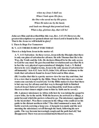 when my Jesus I shall see.
When I look upon His face,
the One who saved me by His grace.
When He takes me by the hand,
and leads me through that promised land,
What a day, glorious day, that will be!
John saw Him and describedHim this way, Rev. 1:13-19. However, the
greatestdescriptionever penned about our risen Lord is found in Rev. 5:6.
That is the Jesus we will behold in glory!
I. There Is Hope For Tomorrow
II. V. 4-31 THERE IS HELP FOR TODAY
There is a help from Jesus in the matter of:
A. V. 4-11 Salvation- In these verses, Jesus tells the Disciples that there
is only one plan of salvationfor all men. He tells Thomas that He is the
Way, the Truth and the Life. He declares Himself to be the only access
to God for any man! He goes beyond that revelationand says that He is
in fact the very physical representationof Almighty God, v. 9. Boiled
down to its very simplest terms, Jesus is the only means of salvation for
all humanity! Acts 4:12 Acts 16:31;John 3:16, all bear testimony to the
truth that salvationis found in Jesus Christ and in Him alone.
(Ill. I realize that this is a pretty narrow view for our day and time, but
it is a view that is taught by the Bible. Many feel that there are various
routes one can take to reachGod. Yet the Bible makes it clearthat there
is but one way for all men and that way is through faith in finished
work of Jesus Christ at Calvary! Jesus blazedthe trail from earth to
Heaven so that sinners might come to him by faith ane be saved.)
(Ill. A pioneer missionary in Africa tells how he was taking the gospelto
a new tribe, far to the north. With his bearers, he arrived at a village, a
point beyond which his porters refusedto go. The missionary appealed
to the localchief . Was there someone in his village who could actas his
guide to the distant northern tribe? The chief summoned a man, tall,
battle scarred, carrying a large axe. A bargain was made and the next
morning the missionary setoff through the bush, following his new
guide. The way became increasinglyrough and the path had all,? but
disappeared. There was an occasionalmark blazed on a tree,
 