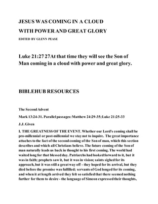 JESUS WAS COMING IN A CLOUD
WITH POWER AND GREAT GLORY
EDITED BY GLENN PEASE
Luke 21:27 27At that time they will see the Son of
Man coming in a cloud with power and great glory.
BIBLEHUB RESOURCES
The SecondAdvent
Mark 13:24-31. Parallelpassages:Matthew 24:29-35;Luke 21:25-33
J.J. Given
I. THE GREATNESS OF THE EVENT. Whether our Lord's coming shall be
pro-millennial or post-millennial we staynot to inquire. The great importance
attaches to the fact of the secondcoming of the Sonof man, which this section
describes and which all Christians believe. The future coming of the Sonof
man naturally leads us back in thought to his first coming. The world had
waited long for that blessedday. Patriarchs had lookedforward to it, but it
was in faith; prophets saw it, but it was in vision; saints sighedfor its
approach, but it was still a greatway off - they hoped for its arrival, but they
died before the promise was fulfilled; servants of God longed for its coming,
and when it at length arrived they felt so satisfiedthat there seemednothing
further for them to desire - the language of Simeon expressedtheir thoughts,
 
