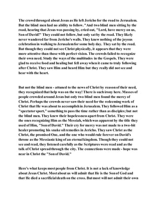 The crowdthronged about Jesus as He left Jericho for the road to Jerusalem.
But the blind men had no ability to follow. "And two blind men sitting by the
road, hearing that Jesus was passing by, cried out, "Lord, have mercy on us,
Son of David!" They could not follow, but only satby the road. They likely
never wandered far from Jericho's walls. They knew nothing of the joyous
celebrationin walking to Jerusalemfor some holy day. They sat by the road.
But though they could not see Christ physically, it appears that they were
more attentive than those with perfect vision. The crowds failed to recognize
their own need. Study the ways of the multitudes in the Gospels. Theywere
glad to receive food and healing but fell awaywhen it came to truly following
after Christ. They saw Him and heard Him but they really did not see and
hear with the heart.
But not the blind men - attuned to the news of Christ by reasonof their need,
they recognizedthat help was on the way! There is such irony here. Masses of
people crowdedaround Jesus but only two blind men found the mercy of
Christ. Perhaps the crowds never saw their need for the redeeming work of
Christ that He was about to accomplishin Jerusalem. They followedHim as a
"spectatorsport," something to pass the time rather than as disciples;but not
the blind men. They knew their hopelessnessapartfrom Christ. They were
the ones recognizing Him as the Messiah, whichwas apparent by the title they
used of Him, "Sonof David." Their cry for mercy was not made to a two-bit
healerpromoting his snake oilremedies in Jericho. Theysaw Christ as the
Christ, the promised One, and the one who would rule forever on David's
throne as the Messianic king of an eternalkingdom. Though they could not
see and read, they listened carefully as the Scriptures were read and as the
talk of Christ spreadthrough the city. The connections were made - hope was
near in Christ the "Sonof David."
Here's what keeps mostpeople from Christ. It is not a lack of knowledge
about Jesus Christ. Mostabout us will admit that He is the Sonof God and
that He died a sacrificialdeath on the cross. Butmost will not admit their own
 