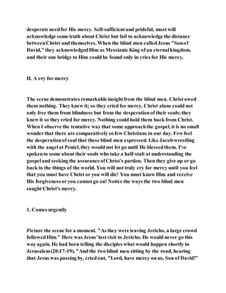 desperate needfor His mercy. Self-sufficientand prideful, most will
acknowledge some truth about Christ but fail to acknowledge the distance
betweenChrist and themselves. When the blind men calledJesus "Sonof
David," they acknowledgedHim as Messianic King of an eternalkingdom,
and their one bridge to Him could be found only in cries for His mercy.
II. A cry for mercy
The scene demonstrates remarkable insightfrom the blind men. Christ owed
them nothing. They knew it; so they cried for mercy. Christ alone could not
only free them from blindness but from the desperationof their souls;they
knew it so they cried for mercy. Nothing could hold them back from Christ.
When I observe the tentative way that some approachthe gospel, it is no small
wonder that there are comparatively so few Christians in our day. Few feel
the desperationof soul that these blind men expressed. Like Jacobwrestling
with the angelat Peniel, they would not let go until He blessedthem. I've
spokento some about their souls who take a half-stab at understanding the
gospeland seeking the assuranceofChrist's pardon. Then they give up or go
back to the things of the world. You will not truly cry for mercy until you feel
that you must have Christ or you will die! You must know Him and receive
His forgiveness oryou cannotgo on! Notice the ways the two blind men
sought Christ's mercy.
1. Comes urgently
Picture the scene for a moment. "As they were leaving Jericho, a large crowd
followedHim." Here was Jesus'lastvisit to Jericho. He would never go this
way again. He had been telling the disciples what would happen shortly in
Jerusalem(20:17-19). "And the two blind men sitting by the road, hearing
that Jesus was passing by, cried out, "Lord, have mercy on us, Son of David!"
 