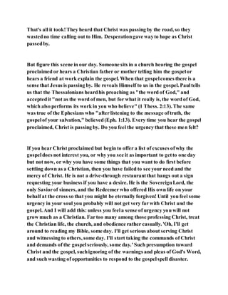 That's all it took!They heard that Christ was passing by the road, so they
wastedno time calling out to Him. Desperationgave wayto hope as Christ
passedby.
But figure this scene in our day. Someone sits in a church hearing the gospel
proclaimed or hears a Christian father or mother telling him the gospelor
hears a friend at work explain the gospel. When that gospelcomes there is a
sense that Jesus is passing by. He reveals Himself to us in the gospel. Paultells
us that the Thessalonians heardhis preaching as "the word of God," and
acceptedit "not as the word of men, but for what it really is, the word of God,
which also performs its work in you who believe" (1 Thess. 2:13). The same
was true of the Ephesians who "afterlistening to the message oftruth, the
gospelof your salvation," believed(Eph. 1:13). Every time you hear the gospel
proclaimed, Christ is passing by. Do you feel the urgency that these men felt?
If you hear Christ proclaimed but begin to offer a list of excuses ofwhy the
gospeldoes not interest you, or why you see it as important to getto one day
but not now, or why you have some things that you want to do first before
settling down as a Christian, then you have failed to see your need and the
mercy of Christ. He is not a drive-through restaurantthat hangs out a sign
requesting your business if you have a desire. He is the SovereignLord, the
only Saviorof sinners, and the Redeemer who offered His own life on your
behalf at the cross so that you might be eternally forgiven! Until you feel some
urgency in your soul you probably will not get very far with Christ and the
gospel. And I will add this: unless you feela sense of urgency you will not
grow much as a Christian. Fartoo many among those professing Christ, treat
the Christian life, the church, and obedience rather casually. 'Oh, I'll get
around to reading my Bible, some day. I'll get serious about serving Christ
and witnessing to others, some day. I'll start taking the commands of Christ
and demands of the gospelseriously, some day.' Such presumption toward
Christ and the gospel, suchignoring of the warnings and pleas of God's Word,
and such wasting of opportunities to respond to the gospelspell disaster.
 