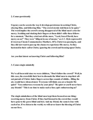 2. Comes persistently
Urgency can be seenin the way it develops persistence in seeking Christ,
obeying Him, and following Him. "The crowd sternly told them to be quiet."
The word implies the crowd's strong disapproval of the blind men's cries for
mercy. Scolding and shaking their fingers at them didn't stifle these fellows
for a moment. "But they cried out all the more, "Lord, Son of David, have
mercy on us!" They were "diligent in use of means," as J. C. Ryle expressedit
[CrosswayClassic Commentaries:Matthew, 187]. Christwas passing by, and
they did not want to pass up the chance to experience His mercy. So they
hastenedin their callto Christ, ignoring the crowd and focusing upon Christ.
Are you that intent on knowing Christ and following Him?
3. Comes single-mindedly
We've all been told since we were children, "Don't follow the crowd!" Well, in
this case, the crowddid their best to dissuade the blind men to stop their all-
out pursuit of Christ. Index fingers across lips;sounds of shhhh... filling the
air, would have silencedmost. 'Everyone will think you are a fanatic! Be
quiet!' 'You embarrass everyone by your piety!' 'Be quiet or you'll never have
any friends!' 'This is no time to make such a fuss; quit embarrassing us!'
The single-mindedness of the blind men kept them focusedon one thing:
receiving mercy from Christ. If they had listened to the crowd they would
have gone to the grave blind and lost. And my friend, the same is true with
eachof us. If we listen to the world, we will never know the blessing of Christ
on our lives.
 