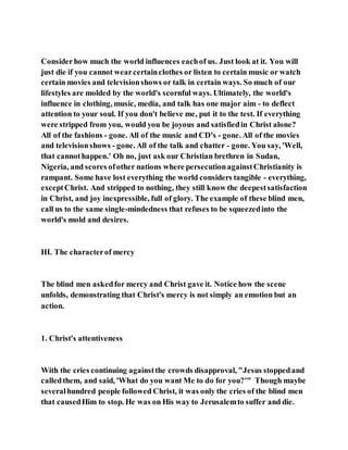 Considerhow much the world influences eachof us. Just look at it. You will
just die if you cannot wearcertainclothes or listen to certain music or watch
certain movies and televisionshows or talk in certain ways. So much of our
lifestyles are molded by the world's scornful ways. Ultimately, the world's
influence in clothing, music, media, and talk has one major aim - to deflect
attention to your soul. If you don't believe me, put it to the test. If everything
were stripped from you, would you be joyous and satisfiedin Christ alone?
All of the fashions - gone. All of the music and CD's - gone. All of the movies
and televisionshows - gone. All of the talk and chatter - gone. You say, 'Well,
that cannothappen.' Oh no, just ask our Christian brethren in Sudan,
Nigeria, and scores ofother nations where persecutionagainstChristianity is
rampant. Some have lost everything the world considers tangible - everything,
exceptChrist. And stripped to nothing, they still know the deepestsatisfaction
in Christ, and joy inexpressible, full of glory. The example of these blind men,
call us to the same single-mindedness that refuses to be squeezedinto the
world's mold and desires.
III. The characterof mercy
The blind men askedfor mercy and Christ gave it. Notice how the scene
unfolds, demonstrating that Christ's mercy is not simply an emotion but an
action.
1. Christ's attentiveness
With the cries continuing againstthe crowds disapproval, "Jesus stoppedand
calledthem, and said, 'What do you want Me to do for you?'" Though maybe
severalhundred people followed Christ, it was only the cries of the blind men
that causedHim to stop. He was on His way to Jerusalemto suffer and die.
 