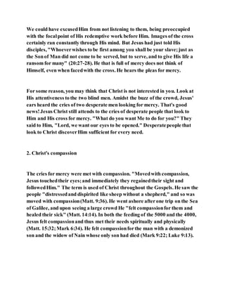 We could have excusedHim from not listening to them, being preoccupied
with the focalpoint of His redemptive work before Him. Images of the cross
certainly ran constantly through His mind. But Jesus had just told His
disciples, "Whoeverwishes to be first among you shall be your slave;just as
the Sonof Man did not come to be served, but to serve, and to give His life a
ransom for many" (20:27-28). He that is full of mercy does not think of
Himself, even when facedwith the cross. He hears the pleas for mercy.
For some reason, you may think that Christ is not interested in you. Look at
His attentiveness to the two blind men. Amidst the buzz of the crowd, Jesus'
ears heard the cries of two desperate men looking for mercy. That's good
news!Jesus Christ still attends to the cries of desperate people that look to
Him and His cross for mercy. "What do you want Me to do for you?" They
said to Him, "Lord, we want our eyes to be opened." Desperatepeople that
look to Christ discoverHim sufficient for every need.
2. Christ's compassion
The cries for mercy were met with compassion. "Movedwith compassion,
Jesus touchedtheir eyes;and immediately they regainedtheir sight and
followedHim." The term is used of Christ throughout the Gospels. He saw the
people "distressedand dispirited like sheep without a shepherd," and so was
moved with compassion(Matt. 9:36). He went ashore afterone trip on the Sea
of Galilee, and upon seeing a large crowd He "felt compassionfor them and
healed their sick" (Matt. 14:14). In both the feeding of the 5000 and the 4000,
Jesus felt compassionand thus met their needs spiritually and physically
(Matt. 15:32;Mark 6:34). He felt compassionforthe man with a demonized
son and the widow of Nain whose only son had died (Mark 9:22; Luke 9:13).
 