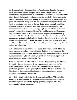 the Triumphal entry into Jerusalemon Palm Sunday. Imagine the scene.
Jesus is not alone with his disciples on this road through Jericho. It is
crowdedwith pilgrims heading to Jerusalemfor Passover. We know from the
other Gospels that popular excitement over the possibility that Jesus was the
Messiah, fueledby his miracles and by his teaching, was now reaching a fever
pitch. Passoverwas, in any case, the most patriotic time of year for the Jews.
So there is nothing surprising in the fact that a crowdof people would have
attachedthemselves to Jesus to walk with him toward Jerusalem. This
dramatic miracle, witnessedby so many people, would only have inflamed
people’s expectations the more. News ofit would have reachedJerusalem
only a few hours later. In Matthew’s accountthe pre-Jerusalemministry
concludes with this miracle. We know from the other Gospels that, in fact,
some days were to elapse before Palm Sunday. But take note, it was to be the
crowds’disappointment … Jesus, his failure to meet their expectations that
would secure his execution some days later. They were looking for a political
deliver not a Redeemer.
v.30 Mark names one of these blind men: Bartimaeus. The fact that his
name was known probably is an indication that he was known among the
believers as a disciple of Jesus. The factthat he is named only in Mark, which
is, as you remember, Peter’s Gospel, may indicate that he was a personal
acquaintance or friend of the Apostle Peter.
When the blind men call Jesus “SonofDavid,” they are calling him Messiah,
for that is what the title meant. Even beggars onthe streetknew of the
remarkable ministry of Jesus of Nazarethand were caught up in the
excitement generatedby the growing belief that the Messiahhad appeared.
They knew of the miracles of healing that Jesus had performed and they
hoped for something for themselves.
v.31 It is entirely typical that the demonstration of Jesus’Messiahship
should have been provided in a work of compassionandkindness that the
crowdthought was beneath his dignity. [France, 294]How little they
understood of what was to come.
 
