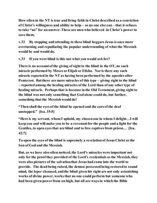How often in the NT is true and living faith in Christ described as a conviction
of Christ’s willingness and ability to help – as no one else can– that it refuses
to take “no” for an answer. These are men who believed in Christ’s power to
save them.
v.32 By stopping and attending to these blind beggars Jesus is once more
overturning and repudiating the popular understanding of what the Messiah
would be and would do.
v.33 If you were blind is this not what you would ask for?
There is no accountof the giving of sight to the blind in the OT, no such
miracle performed by Moses orElijah or Elisha. Noris there any such
miracle reported in the NT as having been performed by the apostles after
Pentecost. Butthere are more miracles of this type – giving sight to the blind
– reported among the healing miracles of the Lord than of any other type of
healing miracle. Perhaps that is because in the Old Testament, giving sight to
the blind was not only something that Godalone could do, but further,
something that the Messiahwould do!
“Then shall the eyes of the blind be opened and the ears of the deaf
unstopped.” [Isa. 35:5]
“Here is my servant, whom I uphold, my chosenone in whom I delight…I will
keepyou and will make you to be a covenantfor the people and a light for the
Gentiles, to open eyes that are blind and to free captives from prison… [Isa.
42:7]
To open the eyes of the blind is supremely a revelationof Jesus Christ as the
Son of God and the Messiah.
But, as we have also often noticed, the Lord’s miracles were important not
only for the proof they provided of the Lord’s credentials as the Messiah, they
were also pictures of the salvationthat Jesus had come into the world to
provide. The dead being raised, the demon possessedbeing restoredto sound
mind, the leper cleansed, andthe blind given his sight are not only astonishing
works of divine power, works that no one could perform but someone who
had been given powerfrom on high, but all are ways in which the Bible
 