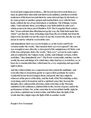 So Jesus had compassionon them,.... His bowels moved towards them as a
man; he pitied their miserable and distressedcondition, and discoveredthe
tenderness of his heart towards them by some outward sign, by his looks, or
by some gesture or another: parpat and touched their eyes;with his bare
hand, without the use of any instrument or medicine. The Ethiopic version
adds; "and said unto them, according to your faith shall it be unto you";
which seems to be taken out of Matthew 9:29. The EvangelistMark relates,
that "Jesus saidunto him (Bartimaeus) go thy way, thy faith hath made thee
whole":not that the virtue of healing came from the act of faith, but from the
objectof it; his faith was not the cause of, nor the reasonwhy, but the way and
means in and by which he receivedthe cure:
and immediately their eyes receivedsight; or, as the Syriac and Persic
versions render the words, "that moment their eyes were opened":the cure
was wrought at once, directly; a clearproof of the omnipotence of Christ, and
of his true and proper deity: the words, "their eyes", are not in some copies:
and are omitted by the Vulgate Latin, Arabic, and Ethiopic versions, which
read thus, "they immediately saw". The Persic versionadds, and they saw the
world; the men and things of it, which they either had never seenbefore, or, at
least, for a considerable time; which must be a very surprising and agreeable
sight to them.
And they followedhim; in a corporalsense they joined the multitude, and
went after him to Jerusalem; partly to express their gratitude for such a
wonderful favour bestowedupon them; and partly that they might be
witnesses ofthe power of his deity, and the truth of his Messiahship, as they
went along, and at Jerusalem:and in a spiritual sense;they became his
disciples, they embracedhis doctrines, believed in him as the Messiah,
submitted to his ordinances, imitated him in the exercise of grace, andin the
performance of duty: for, at the same time he restoredtheir bodily sight, he
gave them a spiritual one to look to him, and follow him, the light of the
world, that they might enjoy the light of life in another world.
People's New Testament
 