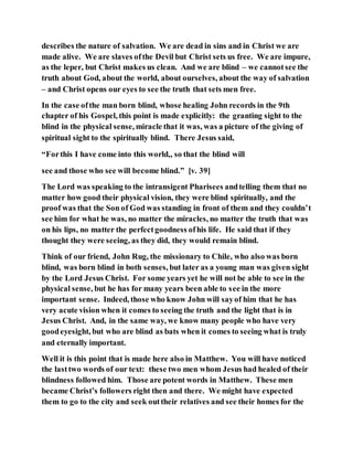 describes the nature of salvation. We are dead in sins and in Christ we are
made alive. We are slaves ofthe Devil but Christ sets us free. We are impure,
as the leper, but Christ makes us clean. And we are blind – we cannotsee the
truth about God, about the world, about ourselves, about the way of salvation
– and Christ opens our eyes to see the truth that sets men free.
In the case ofthe man born blind, whose healing John records in the 9th
chapter of his Gospel, this point is made explicitly: the granting sight to the
blind in the physical sense, miracle that it was, was a picture of the giving of
spiritual sight to the spiritually blind. There Jesus said,
“Forthis I have come into this world,, so that the blind will
see and those who see will become blind.” [v. 39]
The Lord was speaking to the intransigent Pharisees andtelling them that no
matter how good their physical vision, they were blind spiritually, and the
proof was that the Son of God was standing in front of them and they couldn’t
see him for what he was, no matter the miracles, no matter the truth that was
on his lips, no matter the perfectgoodness ofhis life. He said that if they
thought they were seeing, as they did, they would remain blind.
Think of our friend, John Rug, the missionary to Chile, who also was born
blind, was born blind in both senses, but later as a young man was given sight
by the Lord Jesus Christ. For some years yet he will not be able to see in the
physical sense, but he has for many years been able to see in the more
important sense. Indeed, those who know John will sayof him that he has
very acute vision when it comes to seeing the truth and the light that is in
Jesus Christ. And, in the same way, we know many people who have very
goodeyesight, but who are blind as bats when it comes to seeing what is truly
and eternally important.
Well it is this point that is made here also in Matthew. You will have noticed
the lasttwo words of our text: these two men whom Jesus had healed of their
blindness followed him. Those are potent words in Matthew. These men
became Christ’s followers right then and there. We might have expected
them to go to the city and seek outtheir relatives and see their homes for the
 