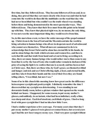 first time, but they followedJesus. Theybecame followers ofJesus and, in so
doing, they proved that they saw more clearly who Jesus was andwhat he had
come into the world to do than did the multitudes on the road that day who
had never been blind but who couldn’t see the truth when it was standing
before them and being demonstratedin the most spectacularways. They
followedJesus. Theyknew that their lives must from this point on be bound
up with him. They knew that physical sight was, by no means, the only thing,
it was not even the most important thing they would receive from him.
So, in this marvelous event, we have the entire messageofthe gospelsummed
up. Christ Jesus is the Son of God and the Messiahsentinto the world to
bring salvation to human beings who all are in desperate need of salvationand
who cannot save themselves. Whatall men are summoned to do is to
acknowledge thatJesus Christ and he alone has eternal life in his hands, he
and he alone brings the truth which sets men and women free, and then to
seek that life and that truth from hand and set out to living according to it.
Alas, there are many human beings who would rather starve than come to any
feastthat is setby the Son of God, who would rather remain in darkness if the
price of seeing the light is to confess thatone is as needy and has been as bad
as Christ says. But, there are those who, by God’s grace, seethemselves blind
and hungry and sick and see Christ offering sight, a feast, and eternal health,
and they take it from their hands and the restof their lives they are found
telling others, “I was blind, but now I see.”
Some of us in this church this morning know how great canbe the difference
betweenpoor eyesightand goodeyesight. I distinctly remember the time I
discoveredthat my eyesightwas deteriorating. I was standing in our
downstairs family room, before a picture window that opened on the woods
behind our house. I happened, for some reason, to put on my mother’s
glasses, andsuddenly, in an instant, what had been indistinct, really a blur,
was sharp and clear. Eachleafstoodout, eachblade of grass. I had so long
lived with poor eyesightthat I had no idea how little I saw.
I had a similar experience a few years ago. Formany years since that day I
put on my mother’s glassesIwore glassesorcontactlenses, but severalyears
ago I had the new lasersurgery on my eyes. I had very poor eyesightwithout
 