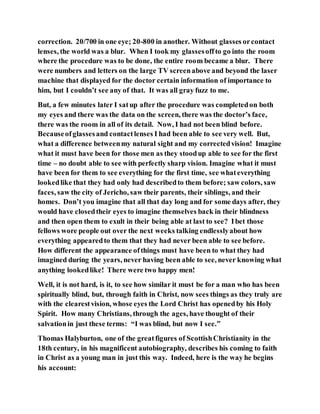 correction. 20/700 in one eye; 20-800 in another. Without glasses orcontact
lenses, the world was a blur. When I took my glassesoffto go into the room
where the procedure was to be done, the entire room became a blur. There
were numbers and letters on the large TV screenabove and beyond the laser
machine that displayed for the doctor certain information of importance to
him, but I couldn’t see any of that. It was all gray fuzz to me.
But, a few minutes later I satup after the procedure was completedon both
my eyes and there was the data on the screen, there was the doctor’s face,
there was the room in all of its detail. Now, I had not been blind before.
Becauseofglassesand contactlenses I had been able to see very well. But,
what a difference betweenmy natural sight and my correctedvision! Imagine
what it must have been for those men as they stoodup able to see for the first
time – no doubt able to see with perfectly sharp vision. Imagine what it must
have been for them to see everything for the first time, see whateverything
lookedlike that they had only had describedto them before; saw colors, saw
faces, saw the city of Jericho, saw their parents, their siblings, and their
homes. Don’t you imagine that all that day long and for some days after, they
would have closedtheir eyes to imagine themselves back in their blindness
and then open them to exult in their being able at last to see? Ibet those
fellows wore people out over the next weeks talking endlesslyabout how
everything appearedto them that they had never been able to see before.
How different the appearance ofthings must have been to what they had
imagined during the years, never having been able to see, never knowing what
anything lookedlike! There were two happy men!
Well, it is not hard, is it, to see how similar it must be for a man who has been
spiritually blind, but, through faith in Christ, now sees things as they truly are
with the clearestvision, whose eyes the Lord Christ has openedby his Holy
Spirit. How many Christians, through the ages, have thought of their
salvationin just these terms: “I was blind, but now I see.”
Thomas Halyburton, one of the greatfigures of ScottishChristianity in the
18th century, in his magnificent autobiography, describes his coming to faith
in Christ as a young man in just this way. Indeed, here is the way he begins
his account:
 
