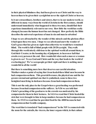 in their physical blindness they had been given to see Christ and the way to
heaven than to be given their eyesightbut never the sight of Christ or heaven.
Is it not extraordinary, brothers and sisters, that we in our modern world, so
different in many ways from the world of Jericho in the first century, should
understand immediately what happened to those two men, should find their
experience immediately relevant to our own. How little the world has really
changed, because the human heart has not changed. How perfectly the Bible
describes the universal experience of man in sin and man in salvation!
I hope we are all touched by the wonder of this miracle and the glorious effect
it had upon these two men. I hope we see afreshand anew the wonder of
God’s grace that has given us sight when otherwise we would have remained
blind. The world is full of blind people with 20/20 eyesight. Theywalk
through this world utterly oblivious to the spiritual world all around them, to
God their Creator, to the looming day of judgment, to heavenor hell that
awaits every personat the end. How wonderful when such a man or a woman
is given to see! To see God and Christ and the way that leads to the world of
everlasting joy! We’ve seenpeople get their sight and there is nothing more
wonderful in all the world!
But there is something more here that deserves ourcareful attention.
Matthew makes a point of saying that Jesus healedthese blind men because he
had compassiononthem. This greatdeliverance, the physical one and the far
greatereternaland spiritual one that it symbolized, came to these two
benighted men living in darkness because Jesus hadcompassionon them.
This is not the only place in the Gospelwhere a greathealing was performed
because Jesushad compassiononthe sufferer. In 9:36 we are told that
Christ’s preaching of the goodnews to the crowds was motivated by his
compassionfor them in their lostness. In 14:14 we read that Christ healedthe
sick that were brought to him in large numbers because he had compassionon
them. In 15:32 we read that he provided food for the 4000 becausehe had
compassiononthat Gentile company.
The word that is translated “had compassionon” in the NIV is connectedwith
the noun for the entrails, the viscera, the inner organs which, in that culture
 