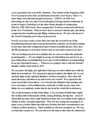 were regardedas the seatof the emotions. One scholarof the language ofthe
New Testamentwrites that, in distinction from the word “heart,” this is “a
more blunt, forceful and unequivocal term.” [TDNT, vii, 549] It is
interesting, by the way, that Greeks thoughtof strong emotion ordinarily in
terms of anger;Christians, on the other hand, thought of compassion.
[Morris, 238] This word, “have compassion” is always connectedwith Jesus
in the New Testament. Whatwe have here is not mere human pity, but divine
compassionfor troubled people filling a human heart. We have the heart of
the Sonof Godgoing out to those in greatneed.
Now if, as we have said, we have here not only the record of one of the
breathtaking miracles that Jesus performed but a picture of salvationcoming
to lost men, then this compassionis part of that beautiful picture. How does
the life-giving power of God in Christ come to men and womenin our day?
“We are fooling ourselves if we [think] that we can ever make the authentic
gospelpopular … It’s too simple in an age of rationalism; too narrow in an
age of pluralism; too humiliating in an age of self-confidence;too demanding
in an age ofpermissiveness…. Whatare we going to share with our friends?
[Dudley Smith, John Stott, ii, 267]
We canshare the light, the sight that Christ gave to these blind men with the
blind men around us. We cannot give physical sight to the blind, but we can
shed the light on the spiritual blindness of those around us. But what will
make them pay attention to us and receive our words? If we speak for the
same reasonthat Jesus did so. Love breaks into blindness like nothing else.
Love can make a self-confident man realize his terrible need, a man who
thinks he sees suddenly realize that he has lived his whole life in darkness.
The world around us is full of the blind. I was at Safeco FieldFriday night,
the stadium full of thousands of folk, eating, drinking, having fun – most of
whom did not know their right hand from their left, were blind to the sight of
all that is truly, eternally important. They are not crying out on purpose, in
many cases,as these blind men did near Jericho, but their circumstances are
evidence of their darkness. Theircondition is obvious enough to us. We can
see that they cannot see. We canoften see the misery that must be endured by
 