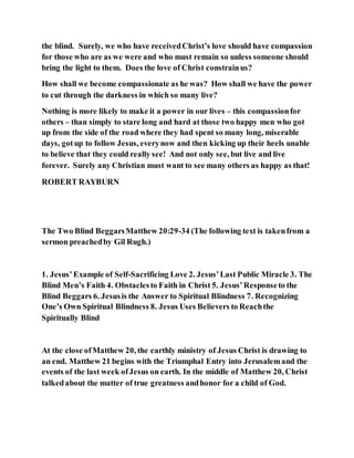 the blind. Surely, we who have receivedChrist’s love should have compassion
for those who are as we were and who must remain so unless someone should
bring the light to them. Does the love of Christ constrainus?
How shall we become compassionate as he was? How shall we have the power
to cut through the darkness in which so many live?
Nothing is more likely to make it a power in our lives – this compassionfor
others – than simply to stare long and hard at those two happy men who got
up from the side of the road where they had spent so many long, miserable
days, gotup to follow Jesus, everynow and then kicking up their heels unable
to believe that they could really see! And not only see, but live and live
forever. Surely any Christian must want to see many others as happy as that!
ROBERT RAYBURN
The Two Blind BeggarsMatthew 20:29-34 (The following text is takenfrom a
sermon preachedby Gil Rugh.)
1. Jesus’Example of Self-Sacrificing Love 2. Jesus’Last Public Miracle 3. The
Blind Men’s Faith 4. Obstaclesto Faith in Christ 5. Jesus’Responseto the
Blind Beggars 6. Jesusis the Answer to Spiritual Blindness 7. Recognizing
One’s Own Spiritual Blindness 8. Jesus Uses Believers to Reachthe
Spiritually Blind
At the close ofMatthew 20, the earthly ministry of Jesus Christ is drawing to
an end. Matthew 21 begins with the Triumphal Entry into Jerusalemand the
events of the last week ofJesus on earth. In the middle of Matthew 20, Christ
talkedabout the matter of true greatness andhonor for a child of God.
 