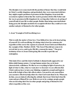 The disciples were concernedwith the position of honor that they would hold
in Christ’s earthly kingdom, and particularly they were concernedwith how
they might acquire positions of greatnessin that kingdom. Jesus took this
occasionto explain to them that the road to greatness before His Fatherand
the wayto greatnessin His kingdom is by serving other believers, by giving of
yourself and of your life to other people. Rather than being concernedabout
being great, the disciples neededto be occupiedwith how they could serve one
another and give of themselves for other people.
1. Jesus‟ Example of Self-Sacrificing Love
This is really the matter of true love. True biblical love has at its heart giving
of yourself. It is self-sacrificing. It is doing what is best for someone else
regardless ofthe costor the expense to yourself. Jesus Christ used Himself as
the example of this. Matthew 20:28, “The Sonof Man did not come to be
served, but to serve, and to give His life a ransom for many.” The great
testimony of love is Jesus Christgiving His own life to provide our
redemption.
This kind of love and this kind of attitude is diametrically opposedto our
fallen sinful human nature. Corrupt human nature has, as its basic
characteristic, selfishness. We like to see everything in light of ourselves, in
light of what we like, what we want, how we feel, how we are affected. But
Christ saidyou have to turn your thinking completely around and begin to
look at life in light of how this affects others. You need to ask yourselfhow
you canmore effectivelyhelp others be what God wants them to be. When you
do that, you are indeed reflecting the attitude that Jesus Christ had when He
came and gave Himself for you. Believers are to be a unique people, people
who are investing their lives in other people and giving of themselves for
others regardless ofthe cost.
 