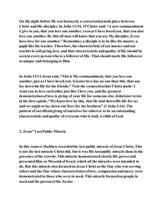 On the night before He was betrayed, a conversationtook place between
Christ and His disciples. In John 13:34, 35 Christ said, “A new commandment
I give to you, that you love one another, even as I have loved you, that you also
love one another. By this all men will know that you are My disciples, if you
have love for one another.” Remember, a disciple is to be like his master, a
pupil like his teacher. Therefore, the characteristic ofour master and our
teacheris self-giving love, and that characteristic andquality of life should be
seenin every person who is a followerof His. That should mark His followers
as unique and belonging to Him.
In John 15:12 Jesus said, “This is My commandment, that you love one
another, just as I have loved you. Greaterlove has no one than this, that one
lay down his life for his friends.” Note the connectionthat Christ made: I
want you to love eachother just like I love you, and the greatest
demonstration of love is giving of your life for someone else. Johnlaterwrote
in his first epistle, “We know love by this, that He laid down His life for us;
and we ought to lay down our lives for the brethren” (1 John 3:16). The
pattern of sacrificialgiving of ourselves for others is to be an outstanding
characteristic andquality of everyone who is truly a child of God.
2. Jesus‟ LastPublic Miracle
In this context Matthew recordedthe last public miracle of Jesus Christ. This
is not the last miracle Christ did, but it was His lastpublic miracle done in the
presence ofthe crowds. This miracle demonstrated clearlyHis powerand
presentedHim as MessiahofIsrael, which all the miracles were intended to
do. But this miracle also focusedon Jesus Christ as the One who was serving
others and the One whose characteristicsoflove, compassionandmercy were
demonstrated to those who were in need. This miracle focusedon people in
need and the person of the Savior.
 