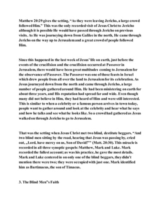 Matthew 20:29 gives the setting, “As they were leaving Jericho, a large crowd
followedHim.” This was the only recordedvisit of Jesus Christto Jericho
although it is possible He would have passedthrough Jericho on previous
visits. As He was journeying down from Galilee in the north, He came through
Jericho on the way up to Jerusalemand a great crowdof people followed
Him.
Since this happened in the last week ofJesus’life on earth, just before the
events of the crucifixion and the crucifixion occurredat Passoverin
Jerusalem, there would have been greatmultitudes coming to Jerusalemfor
the observance ofPassover. The Passoverwas one ofthose feasts in Israel
which drew people from all overthe land to Jerusalemfor its celebration. As
Jesus journeyed down from the north and came through Jericho, a large
number of people gatheredaround Him. He had been ministering on earth for
about three years, and His reputation had spread far and wide. Even though
many did not believe in Him, they had heard of Him and were still interested.
This is similar to when a celebrity or a famous person arrives in town today,
people want to gatheraround and look at the celebrity and hear what he says
and how he talks and see whathe looks like. So a crowdhad gatheredas Jesus
walkedon through Jericho to go to Jerusalem.
That was the setting when Jesus Christ met two blind, destitute beggars. “And
two blind men sitting by the road, hearing that Jesus was passing by, cried
out, „Lord, have mercy on us, Son of David!‟” (Matt. 20:30). This miracle is
recordedin all three synoptic gospels:Matthew, Mark and Luke. Mark
recordedthe fullest account;as was his practice, he gave the most details.
Mark and Luke centeredin on only one of the blind beggars, theydidn’t
mention there were two; they were occupiedwith just one. Mark identified
him as Bartimaeus, the son of Timaeus.
3. The Blind Men‟s Faith
 