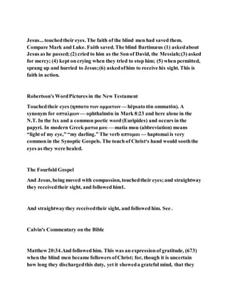 Jesus... touchedtheir eyes. The faith of the blind men had saved them.
Compare Mark and Luke. Faith saved. The blind Bartimæus (1) askedabout
Jesus as he passed;(2) cried to him as the Son of David, the Messiah;(3) asked
for mercy; (4) kept on crying when they tried to stop him; (5) when permitted,
sprang up and hurried to Jesus;(6) askedofhim to receive his sight. This is
faith in action.
Robertson's WordPictures in the New Testament
Touchedtheir eyes (ηπσατο των ομματων — hēpsato tōn ommatōn). A
synonym for οπταλμων— ophthalmōn in Mark 8:23 and here alone in the
N.T. In the lxx and a common poetic word (Euripides) and occurs in the
papyri. In modern Greek ματια μου — matia mou (abbreviation) means
“light of my eye,” “my darling.” The verb απτομαι — haptomai is very
common in the Synoptic Gospels. The touch of Christ‘s hand would sooththe
eyes as they were healed.
The Fourfold Gospel
And Jesus, being moved with compassion, touchedtheir eyes;and straightway
they receivedtheir sight, and followed him1.
And straightwaythey receivedtheir sight, and followed him. See .
Calvin's Commentary on the Bible
Matthew 20:34.And followed him. This was an expressionof gratitude, (673)
when the blind men became followers ofChrist; for, though it is uncertain
how long they dischargedthis duty, yet it showeda grateful mind, that they
 