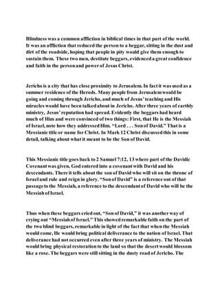Blindness was a common affliction in biblical times in that part of the world.
It was an affliction that reduced the person to a beggar, sitting in the dust and
dirt of the roadside, hoping that people in pity would give them enough to
sustain them. These two men, destitute beggars, evidenceda great confidence
and faith in the personand powerof Jesus Christ.
Jericho is a city that has close proximity to Jerusalem. In factit was used as a
summer residence of the Herods. Many people from Jerusalemwould be
going and coming through Jericho, and much of Jesus’teaching and His
miracles would have been talkedabout in Jericho. After three years of earthly
ministry, Jesus’reputation had spread. Evidently the beggars had heard
much of Him and were convinced of two things: First, that He is the Messiah
of Israel, note how they addressedHim. “Lord . . . Sonof David.” That is a
Messianic title or name for Christ. In Mark 12 Christ discussedthis in some
detail, talking about what it meant to be the Son of David.
This Messianic title goes back to 2 Samuel 7:12, 13 where part of the Davidic
Covenantwas given, God entered into a covenantwith David and his
descendants. There it tells about the son of David who will sit on the throne of
Israeland rule and reign in glory. “Sonof David” is a reference out of that
passageto the Messiah, a reference to the descendantof David who will be the
MessiahofIsrael.
Thus when these beggars criedout, “Sonof David,” it was anotherway of
crying out “Messiahof Israel.” This showedremarkable faith on the part of
the two blind beggars, remarkable in light of the fact that when the Messiah
would come, He would bring political deliverance to the nation of Israel. That
deliverance had not occurred even after three years of ministry. The Messiah
would bring physical restorationto the land so that the desertwould blossom
like a rose. The beggars were still sitting in the dusty road of Jericho. The
 