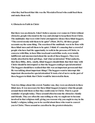 what they had heard that this was the MessiahofIsrael who could heal them
and make them well.
4. Obstaclesto Faith in Christ
But there was an obstacle. I don’t believe anyone ever comes to Christ without
obstacles,people who stand in the way and attempt to keepthem from Christ.
The multitudes that were with Christ attempted to silence these blind beggars.
“The crowd sternly told them to be quiet” (Matt. 20:31). All three gospel
accounts saythe same thing. The reactionof the multitude was to be firm with
these blind men and tell them to be quiet. I think it’s amazing that a crowdof
people who have had the opportunity to walk in the presence ofChrist, to
converse with Him, to hear Him teachand watchHim work, were totally
indifferent and unconcernedabout the needs of these beggars. Theywere
totally absorbed in their privilege. And what an intrusion! What audacity,
that these filthy, dirty, smelly, blind beggars should think that their time with
Christ should be interrupted so that the beggars couldget specialattention!
The beggars shouldhave realized that this was an important personand that
He was talking about important things! The beggars wantto interrupt this
important discussionfor specialattention! It took a lot of nerve on the part of
these beggars to think that Christ would be interestedin them.
Note two things about this crowd. Number one, they were an obstacle to these
blind men. It was necessaryfor these blind beggars to ignore what the people
around them told them so that they could come to Christ. That is a good
reminder of people today. Those around often become the obstacles--family
and friends. They are often the ones telling us why we ought not to become
involved in that religious stuff, giving you reasons why you ought to stay in the
family’s religion, telling you to be careful about those who want to convert
you to Christ. Those around us canoften be the greatestobstacles.
 