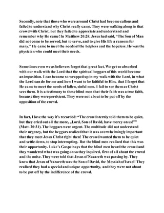 Secondly, note that those who were around Christ had become callous and
failed to understand why Christ really came. They were walking along in that
crowdwith Christ, but they failed to appreciate and understand and
remember why He came!In Matthew 20:28, Jesus had said, “The Son of Man
did not come to be served, but to serve, and to give His life a ransom for
many.” He came to meet the needs of the helpless and the hopeless. He was the
physician who could meet their needs.
Sometimes even we as believers forgetthat greatfact. We get so absorbed
with our walk with the Lord that the spiritual beggars ofthis world become
an imposition. I canbecome so wrapped up in my walk with the Lord, in what
the Lord cando for me and how I want to be faithful to Him, that I forget that
He came to meet the needs of fallen, sinful men. I fail to see them as Christ
sees them. It is a testimony to these blind men that their faith was a true faith,
because they were persistent. They were not about to be put off by the
opposition of the crowd.
In fact, I love the way it’s recorded: “The crowdsternly told them to be quiet,
but they cried out all the more, „Lord, Son of David, have mercy on us!‟”
(Matt. 20:31). The beggars were urgent. The multitude did not understand
their urgency, but the beggars realizedthat it was overwhelmingly important
that they meet Jesus Christright then! The crowdwanted them to be quiet
and settle down, to stop interrupting. But the blind men realized that this was
their opportunity. Luke’s Gospelsays that the blind men heard the crowdand
they wonderedwhat was going on so they inquired, first of all about the crowd
and the noise. They were told that Jesus ofNazareth was passing by. They
knew that Jesus ofNazareth was the Son of David, the MessiahofIsrael! They
realized they had a specialand unique opportunity, and they were not about
to be put off by the indifference of the crowd.
 