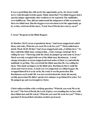 It was a goodthing they did not let the opportunity go by, for Jesus would
never walk through Jericho again. Think about that! Two blind beggars had a
special, unique opportunity that would never be repeated. The multitudes
were indifferent. They did not understand the uniqueness of this occasionfor
these two blind men. But the beggars were notabout to let the opportunity go
by so they cried out all the more, “Lord, Son of David, have mercy on us!”
5. Jesus‟ Responseto the Blind Beggars
In Matthew 20:32, Jesus respondedto them: “And Jesus stoppedand called
them, and said, „What do you want Me to do for you?‟” Mark added more
detail. Mark 10:49, 50 that “And Jesus stoppedand said, „Callhim here.‟ So
they calledthe blind man, saying to him, „Take courage,standup! He is
calling for you.‟ Throwing aside his cloak, he jumped up and came to Jesus.”
Mark was only occupiedwith one of the blind men, Bartimaeus. A total
change took place as Jesus stoppedand took notice of their cry and told the
multitude to gethim. The crowdtold the blind man that He was calling for
them. That made an impact on the blind men. Bartimaeus threw aside his
cloak and went to Jesus. A cloak was very important to a blind beggar. He
wrapped himself in it as he satby the road; it was his protection. But
Bartimaeus castit aside!He was not worried about his cloak, his measly,
earthly possession!He didn’t spend a few minutes to gethimself in order. No!
He jumped up and was brought to Christ.
Christ addressedhim with a striking question, “Whatdo you want Me to do
for you?” The Son of David, the Lord of glory, was standing face to face with
these blind men and He asked, “Whatdo you want Me to do for you?” What a
question! It focusedtheir attention on their greatneed.
 