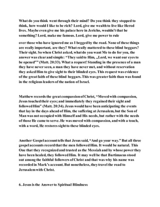 What do you think went through their mind? Do you think they stopped to
think, how would I like to be rich? Lord, give me wealthto live like Herod
lives. Maybe even give me his palace here in Jericho, wouldn’t that be
something? Lord, make me famous. Lord, give me power to rule
over those who have ignored me as I beggedby the road. None of these things
are really important, are they? What really mattered to these blind beggars?
Their sight. So when Christ asked, whatdo you want Me to do for you, the
answerwas clearand simple: “They saidto Him, „Lord, we want our eyes to
be opened‟” (Matt. 20:33). What a request! Standing in the presence of a man
they have never seen, a man they have never met, and without reservation
they askedHim to give sight to their blinded eyes. This request was evidence
of the greatfaith of these blind beggars.This was greaterfaith than was found
in the religious leaders of the nation of Israel.
Matthew records the greatcompassionofChrist, “Movedwith compassion,
Jesus touchedtheir eyes;and immediately they regainedtheir sight and
followedHim” (Matt. 20:34). Jesus would have been anticipating the events
that lay in the days ahead of Him, the suffering at Jerusalem, but the Son of
Man was not occupied with Himself and His needs, but rather with the needs
of those He came to serve. He was moved with compassion, andwith a touch,
with a word, He restores sightto these blinded eyes.
Another Gospelaccounttells that Jesus said, “And go your way.” But all three
gospelaccounts recordthat the men followedHim. It would be natural. This
One that they recognizedand trusted as the Messiahand by whose powerthey
have been healed, they followedHim. It may well be that Bartimaeus stood
out among the faithful followers ofChrist and that was why his name was
recordedin Mark’s account. But nonetheless, theytravel the road to
Jerusalemwith Christ.
6. Jesus is the Answerto Spiritual Blindness
 