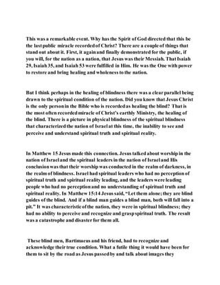 This was a remarkable event. Why has the Spirit of God directed that this be
the lastpublic miracle recordedof Christ? There are a couple of things that
stand out about it. First, it againand finally demonstrated for the public, if
you will, for the nation as a nation, that Jesus was their Messiah. ThatIsaiah
29, Isaiah35, and Isaiah 53 were fulfilled in Him. He was the One with power
to restore and bring healing and wholeness to the nation.
But I think perhaps in the healing of blindness there was a clearparallel being
drawn to the spiritual condition of the nation. Did you know that Jesus Christ
is the only personin the Bible who is recordedas healing the blind? That is
the most often recordedmiracle of Christ’s earthly Ministry, the healing of
the blind. There is a picture in physical blindness of the spiritual blindness
that characterizedthe nation of Israelat this time, the inability to see and
perceive and understand spiritual truth and spiritual reality.
In Matthew 15 Jesus made this connection. Jesus talkedabout worship in the
nation of Israeland the spiritual leaders in the nation of Israeland His
conclusionwas that their worship was conducted in the realm of darkness, in
the realm of blindness. Israel had spiritual leaders who had no perception of
spiritual truth and spiritual reality leading, and the leaders were leading
people who had no perceptionand no understanding of spiritual truth and
spiritual reality. In Matthew 15:14 Jesus said, “Let them alone;they are blind
guides of the blind. And if a blind man guides a blind man, both will fall into a
pit.” It was characteristicofthe nation, they were in spiritual blindness; they
had no ability to perceive and recognize and graspspiritual truth. The result
was a catastrophe and disasterfor them all.
These blind men, Bartimaeus and his friend, had to recognize and
acknowledge theirtrue condition. What a futile thing it would have been for
them to sit by the road as Jesus passedby and talk about images they
 