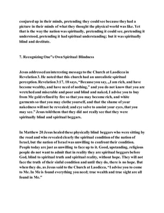 conjured up in their minds, pretending they could see because theyhad a
picture in their minds of what they thought the physical world was like. Yet
that is the waythe nation was spiritually, pretending it could see, pretending it
understood, pretending it had spiritual understanding; but it was spiritually
blind and destitute.
7. Recognizing One‟s OwnSpiritual Blindness
Jesus addressedaninteresting messageto the Church at Laodicea in
Revelation3. He noted that this church had an unrealistic spiritual
perception. Revelation3:17, 18 says, “Becauseyou say, „I am rich, and have
become wealthy, and have need of nothing,‟ and you do not know that you are
wretchedand miserable and poor and blind and naked, I advise you to buy
from Me gold refined by fire so that you may become rich, and white
garments so that you may clothe yourself, and that the shame of your
nakedness willnot be revealed; and eye salve to anoint your eyes, that you
may see.” Jesus toldthem that they did not really see that they were
spiritually blind and spiritual beggars.
In Matthew 20 Jesus healedthese physically blind beggars who were sitting by
the road and who revealedclearly the spiritual condition of the nation of
Israel, but the nation of Israelwas unwilling to confront their condition.
People today are just as unwilling to face up to it. Good, upstanding, religious
people do not want to admit that in reality they are spiritual beggars before
God, blind to spiritual truth and spiritual reality, without hope. They will not
face the truth of their sinful condition and until they do, there is no hope. But
when they do, as Jesus said to the Church at Laodicea, “I advise you to come
to Me. In Me is found everything you need; true wealth and true sight are all
found in Me.”
 